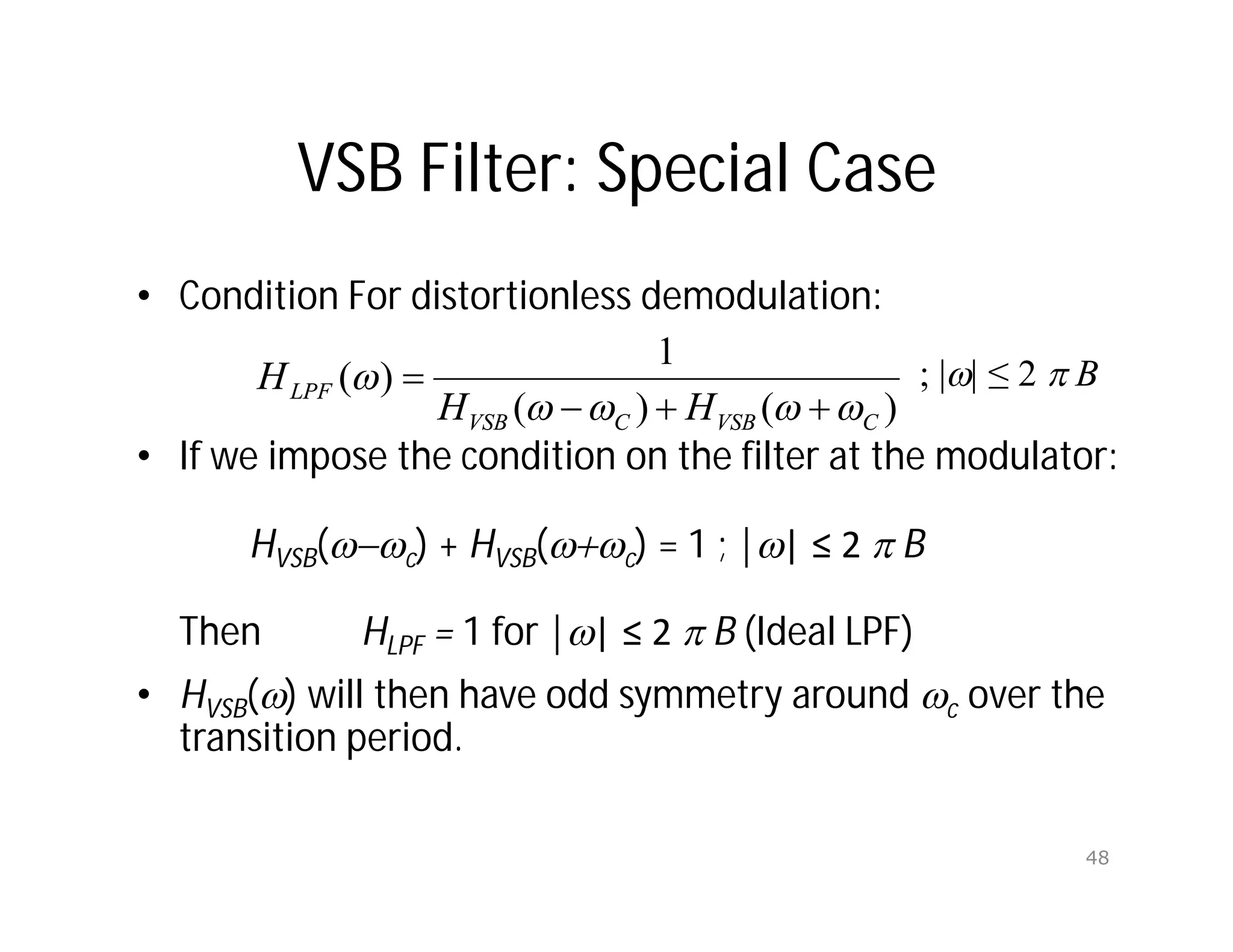 VSB Filter: Special Case
• Condition For distortionless demodulation:
• If we impose the condition on the filter at the modulator:
HVSB(-c) + HVSB(+c) = 1 ; || ≤ 2  B
Then HLPF = 1 for || ≤ 2  B (Ideal LPF)
• HVSB() will then have odd symmetry around c over the
transition period.
)
(
)
(
1
)
(
C
VSB
C
VSB
LPF
H
H
H








 ; || ≤ 2  B
48
 