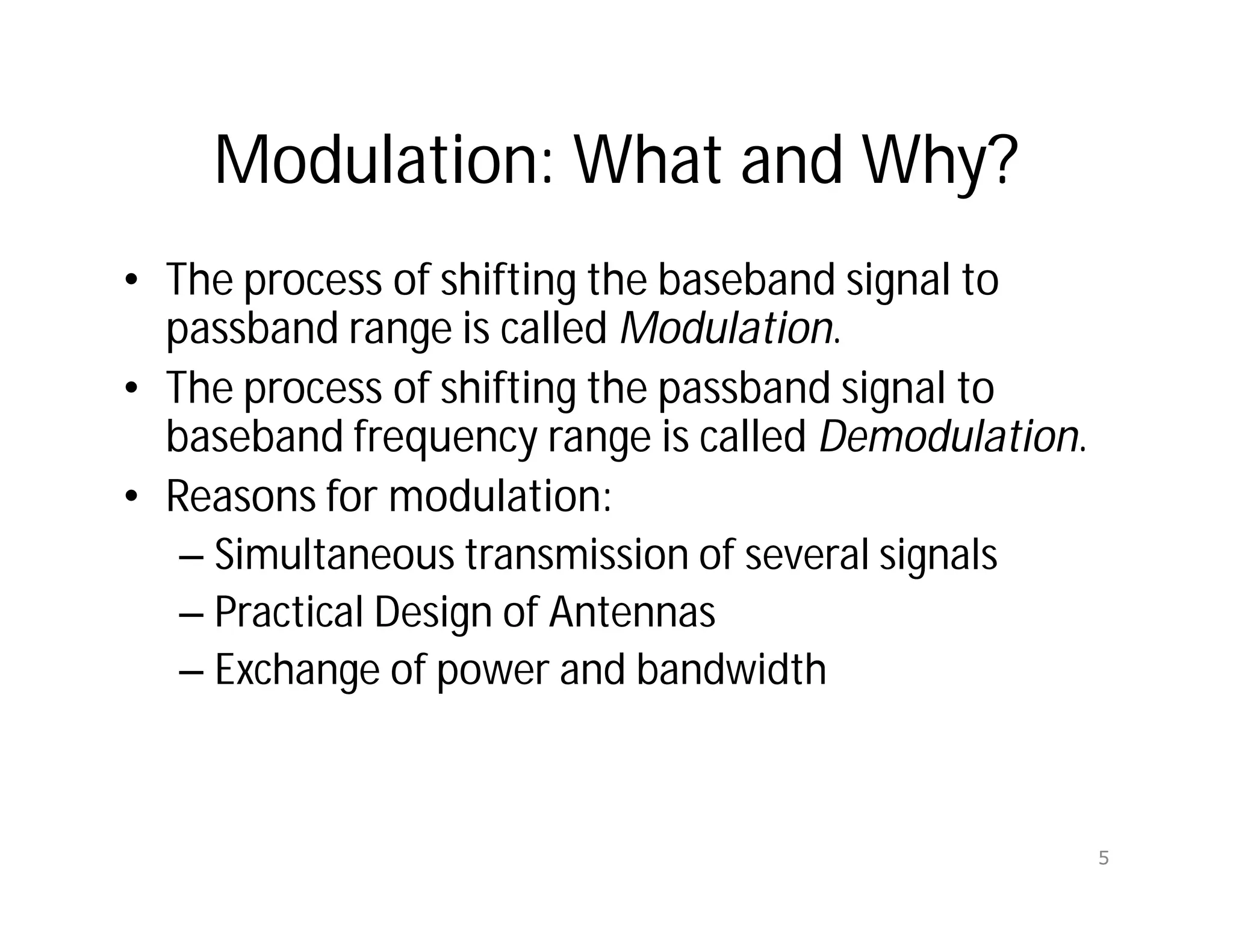 Modulation: What and Why?
• The process of shifting the baseband signal to
passband range is called Modulation.
• The process of shifting the passband signal to
baseband frequency range is called Demodulation.
• Reasons for modulation:
– Simultaneous transmission of several signals
– Practical Design of Antennas
– Exchange of power and bandwidth
5
 