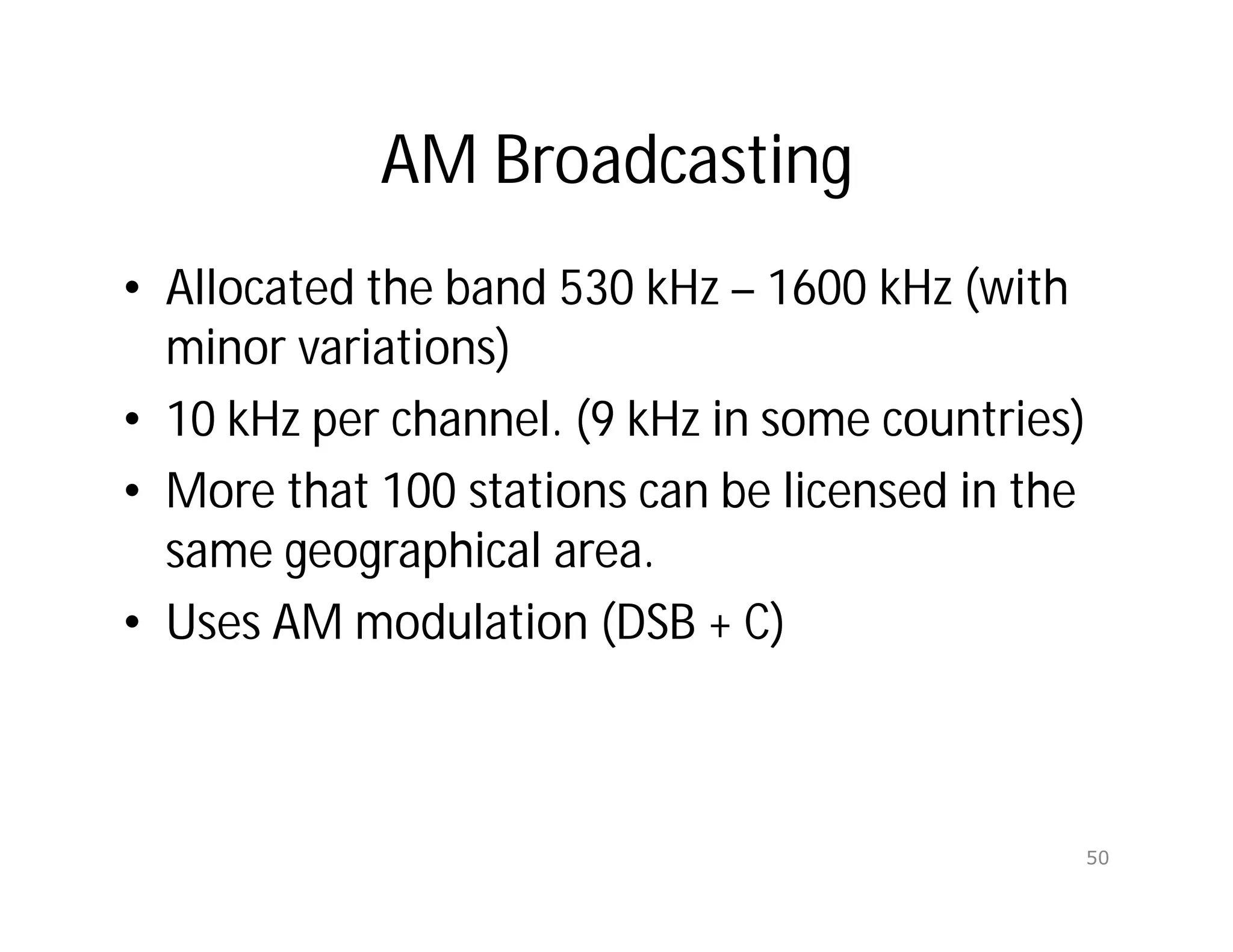 AM Broadcasting
• Allocated the band 530 kHz – 1600 kHz (with
minor variations)
• 10 kHz per channel. (9 kHz in some countries)
• More that 100 stations can be licensed in the
same geographical area.
• Uses AM modulation (DSB + C)
50
 