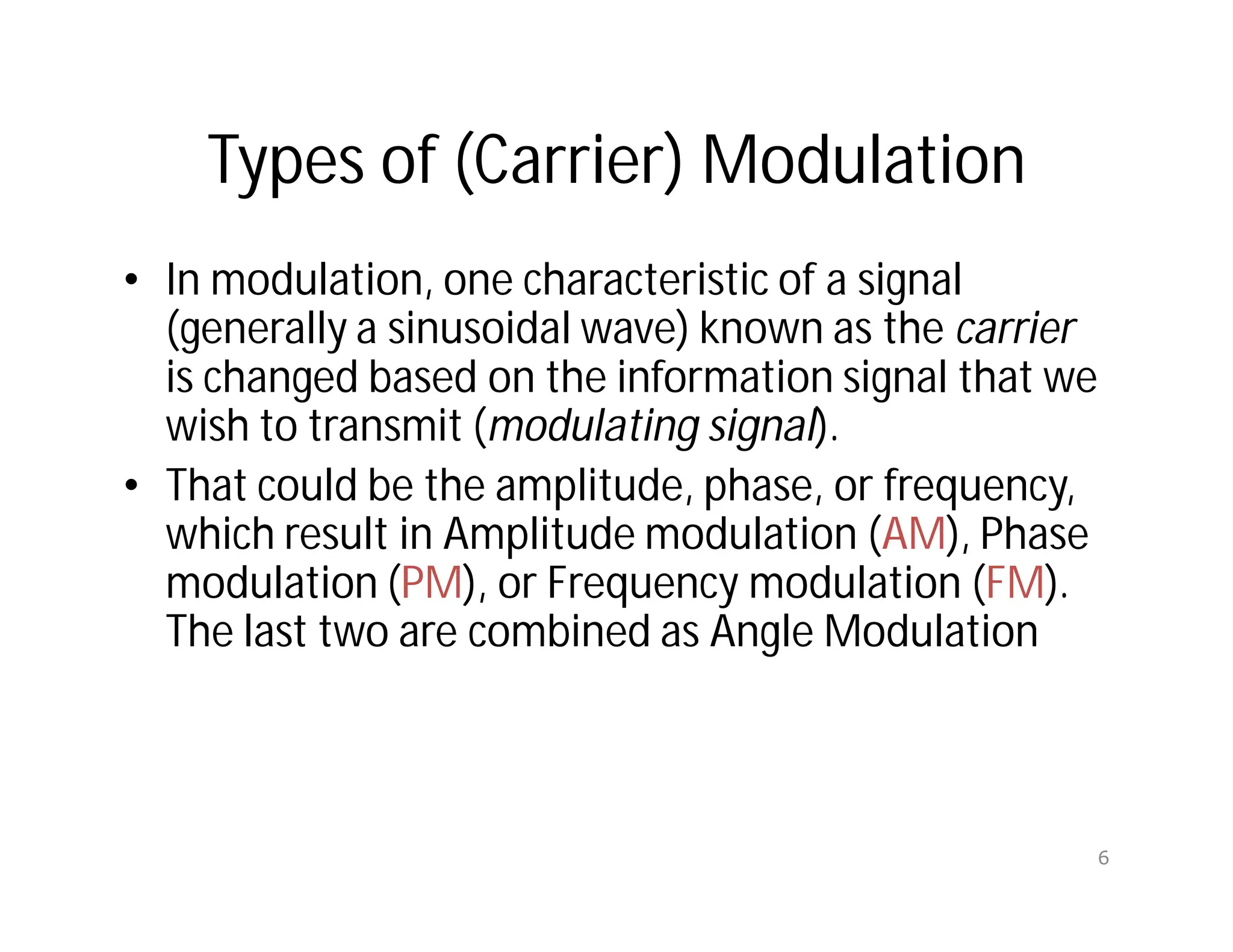 Types of (Carrier) Modulation
• In modulation, one characteristic of a signal
(generally a sinusoidal wave) known as the carrier
is changed based on the information signal that we
wish to transmit (modulating signal).
• That could be the amplitude, phase, or frequency,
which result in Amplitude modulation (AM), Phase
modulation (PM), or Frequency modulation (FM).
The last two are combined as Angle Modulation
6
 