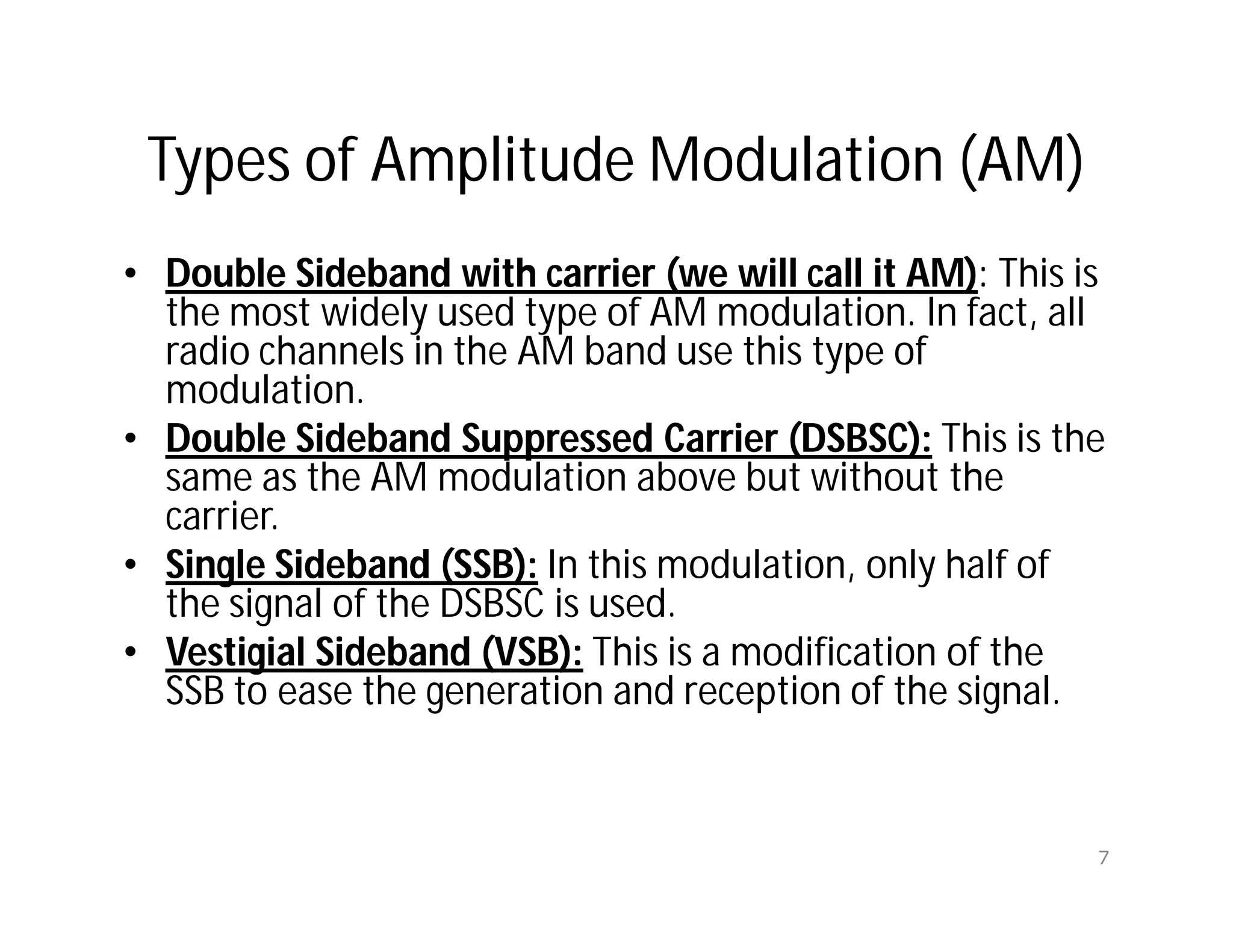 Types of Amplitude Modulation (AM)
• Double Sideband with carrier (we will call it AM): This is
the most widely used type of AM modulation. In fact, all
radio channels in the AM band use this type of
modulation.
• Double Sideband Suppressed Carrier (DSBSC): This is the
same as the AM modulation above but without the
carrier.
• Single Sideband (SSB): In this modulation, only half of
the signal of the DSBSC is used.
• Vestigial Sideband (VSB): This is a modification of the
SSB to ease the generation and reception of the signal.
7
 