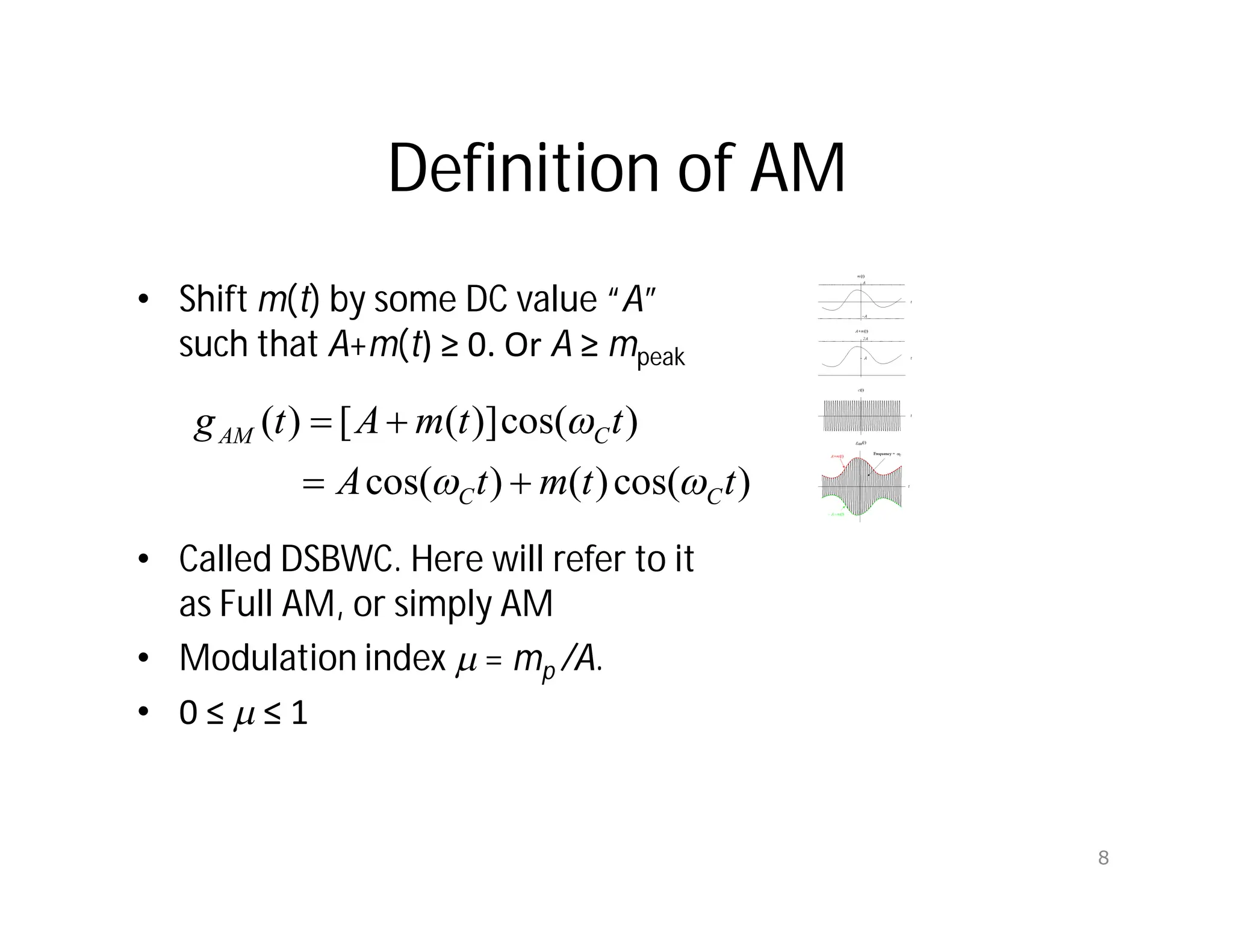 Definition of AM
• Shift m(t) by some DC value “A”
such that A+m(t) ≥ 0. Or A ≥ mpeak
• Called DSBWC. Here will refer to it
as Full AM, or simply AM
• Modulation index m = mp /A.
• 0 ≤ m ≤ 1
)
cos(
)
(
)
cos(
)
cos(
)]
(
[
)
(
t
t
m
t
A
t
t
m
A
t
g
C
C
C
AM







8
 