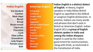 Indian English is a distinct dialect
of English. In theory, English
speakers in India follow British
English as specified in the Oxford
or Longman English dictionaries. In
practice, Indians use many words
and phrases that don't exist in
British or American English. Indian
English (IE) is a group of English
dialects spoken in India and
among the Indian diaspora.
English is used by the Indian
government for communication,
along with Hindi, as enshrined in
the Constitution of India.
 