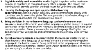 1. English is widely used around the world: English is spoken in the maximum
number of countries as compared to any other language. This means that
learning it will provide you with the best return for your time and effort.
2. Learning the language can open up potential networking
opportunities: Learning English can allow you to communicate clearly with
countless people across the globe. This can generate a lot of networking and
interaction opportunities that can boost your career.
3. Being proficient in more than one language can have immense career
prospects: Your proficiency in your native language might be enough to support
your career in your home country. However, becoming bilingual can make your
resume impressive. Fluency in a complex second language like English can
demonstrate your willingness and commitment to master new skills for your
career.
4. English comprehension is a necessary skill in the business world: English is
often known as the ‘language of business’ since it is the most widely spoken
language in the business world. Being proficient in the language can allow you
to attend business meetings, interact with English-speaking clients and market
your company’s products in new countries.
 