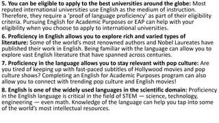 5. You can be eligible to apply to the best universities around the globe: Most
reputed international universities use English as the medium of instruction.
Therefore, they require a ‘proof of language proficiency’ as part of their eligibility
criteria. Pursuing English for Academic Purposes or EAP can help with your
eligibility when you choose to apply to international universities.
6. Proficiency in English allows you to explore rich and varied types of
literature: Some of the world’s most renowned authors and Nobel Laureates have
published their work in English. Being familiar with the language can allow you to
explore vast English literature that have spanned across centuries.
7. Proficiency in the language allows you to stay relevant with pop culture: Are
you tired of keeping up with fast-paced subtitles of Hollywood movies and pop
culture shows? Completing an English for Academic Purposes program can also
allow you to connect with trending pop culture and English movies!
8. English is one of the widely used languages in the scientific domain: Proficiency
in the English language is critical in the field of STEM — science, technology,
engineering — even math. Knowledge of the language can help you tap into some
of the world’s most intellectual resources.
 
