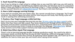 5. Teach Yourself the Language
Even if you’re sitting in a high school or college class as you read this right now, you still need to
teach yourself. Language is something you explore every day. Just because you’re in a classroom
doesn’t mean you need to only focus on learning in that 1 – 2-hour window. Instead, find things
out for yourself. Become an independent learner. You’ll learn a lot more that way.
6. Have a Solid Language Learning Strategy
If you want to succeed, then you need a plan. You cannot casually learn a language. You’ll need
structure. You need to figure out when and for how long you will study. Not having a plan will
result in wasting time and losing consistency.
7. Practice a Your Target Language a Little Each Day
Don’t try to cram your language learning into one day. 20 mins a day, five days a week is a lot
better than four hours one day a week. Your brain needs to sort through all the information it
processes and see what is essential and what isn’t. Cramming works short-term, not long-term.
You have to convince your brain it needs to remember the language. That takes time. Spread
study sessions out to help support memory and make lessons more effective.
8. Watch How Others Speak That Language
There’s a lot to learning language besides studying vocabulary words. You need to be able to
pronounce words correctly. But how do you do that? Speaking a different language involves
using different face muscles than normal. By watching native speakers talk, you’ll pick up on the
subtleties for how to move your lips and mouth when saying certain words.
 