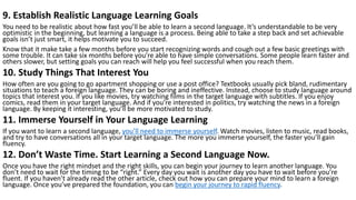 9. Establish Realistic Language Learning Goals
You need to be realistic about how fast you’ll be able to learn a second language. It’s understandable to be very
optimistic in the beginning, but learning a language is a process. Being able to take a step back and set achievable
goals isn’t just smart, it helps motivate you to succeed.
Know that it make take a few months before you start recognizing words and cough out a few basic greetings with
some trouble. It can take six months before you’re able to have simple conversations. Some people learn faster and
others slower, but setting goals you can reach will help you feel successful when you reach them.
10. Study Things That Interest You
How often are you going to go apartment shopping or use a post office? Textbooks usually pick bland, rudimentary
situations to teach a foreign language. They can be boring and ineffective. Instead, choose to study language around
topics that interest you. If you like movies, try watching films in the target language with subtitles. If you enjoy
comics, read them in your target language. And if you’re interested in politics, try watching the news in a foreign
language. By keeping it interesting, you’ll be more motivated to study.
11. Immerse Yourself in Your Language Learning
If you want to learn a second language, you’ll need to immerse yourself. Watch movies, listen to music, read books,
and try to have conversations all in your target language. The more you immerse yourself, the faster you’ll gain
fluency.
12. Don’t Waste Time. Start Learning a Second Language Now.
Once you have the right mindset and the right skills, you can begin your journey to learn another language. You
don’t need to wait for the timing to be “right.” Every day you wait is another day you have to wait before you’re
fluent. If you haven’t already read the other article, check out how you can prepare your mind to learn a foreign
language. Once you’ve prepared the foundation, you can begin your journey to rapid fluency.
 