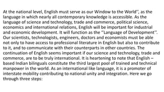 At the national level, English must serve as our Window to the World’’, as the
language in which nearly all contemporary knowledge is accessible. As the
language of science and technology, trade and commerce, political science,
economics and international relations, English will be important for industrial
and economic development. It will function as the ‘’Language of Development’’.
Our scientists, technologists, engineers, doctors and economists must be able
not only to have access to professional literature in English but also to contribute
to it, and to communicate with their counterparts in other countries. The
continuation of English seems important if our science and technology, trade and
commerce, are to be truly international. It is heartening to note that English –
based Indian bilinguals constitute the third largest pool of trained and technical
manpower in the world. As an international like language, it is a promoter of
interstate mobility contributing to national unity and integration. Here we go
through three steps:
 