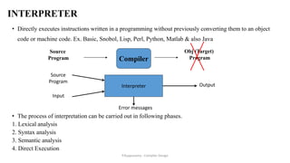 INTERPRETER
• Directly executes instructions written in a programming without previously converting them to an object
code or machine code. Ex. Basic, Snobol, Lisp, Perl, Python, Matlab & also Java
• The process of interpretation can be carried out in following phases.
1. Lexical analysis
2. Syntax analysis
3. Semantic analysis
4. Direct Execution
Interpreter
Source
Program
Input
Output
Error messages
Source
Program Compiler
Obj (Target)
Program
P.Kuppusamy - Compiler Design
 
