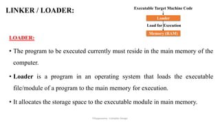 LINKER / LOADER:
LOADER:
• The program to be executed currently must reside in the main memory of the
computer.
• Loader is a program in an operating system that loads the executable
file/module of a program to the main memory for execution.
• It allocates the storage space to the executable module in main memory.
Loader
Load for Execution
Executable Target Machine Code
Memory (RAM)
P.Kuppusamy - Compiler Design
 