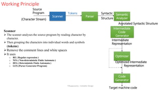 Scanner
 The scanner analyses the source program by reading character by
character.
 Then grouping the characters into individual words and symbols
(tokens)
Remove the comment lines and white spaces
It uses
o RE ( Regular expression )
o NFA ( Non-deterministic Finite Automata )
o DFA ( Deterministic Finite Automata )
o LEX (Parser Generator Program)
Working Principle
Scanner Parser
Semantic
Analyzer
Code
Generator
Optimizer
Source
Program Tokens Syntactic
Structure
(Character Stream)
Intermediate
Representation
Target machine code
Intermediate
Code
Generator
Annotated Syntactic Structure
Optimized Intermediate
Representation
P.Kuppusamy - Compiler Design
 