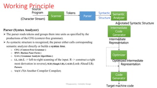 Working Principle
Parser (Syntax Analyzer)
 The parser reads tokens and groups them into units as specified by the
productions of the CFG (context-free grammar).
 As syntactic structure is recognized, the parser either calls corresponding
semantic analyzer directly or builds a syntax tree.
o CFG ( Context-Free Grammar )
o BNF ( Backus-Naur Form )
o GAA ( Grammar Analysis Algorithms )
o LL, LR (L -> left-to-right scanning of the input. R -> construct a right
most derivation in reverse), SLR (Simple LR), LALR (Look-Ahead LR)
Parsers
o YACC (Yet Another Compiler Compiler)
Scanner Parser
Semantic
Analyzer
Code
Generator
Optimizer
Source
Program Tokens Syntactic
Structure
(Character Stream)
Intermediate
Representation
Target machine code
Intermediate
Code
Generator
Annotated Syntactic Structure
Optimized Intermediate
Representation
P.Kuppusamy - Compiler Design
 