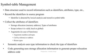 Symbol-table Management
• Data structure used to record information such as identifiers, attributes, type, etc.,
• Record the identifiers in source program
• Identifier is detected by lexical analysis and stored in symbol table
• Collect the attributes of identifiers
• Storage allocation (memory address), Types of attributes
• Scope (where it is valid, local or global)
• Arguments (in case of functions)
• Arguments numbers and types
• Call by reference or address
• Return types
• Semantic analysis uses type information to check the type of identifiers
• Code generating uses storage allocation information to generate proper relocation
address code P.Kuppusamy - Compiler Design
 