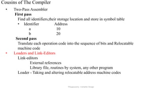 Cousins of The Compiler
• Two-Pass Assembler
First pass
Find all identifiers,their storage location and store in symbol table
• Identifier Address
a 10
b 20
Second pass
Translate each operation code into the sequence of bits and Relocatable
machine code
• Loaders and Link-Editors
Link-editors
External references
Library file, routines by system, any other program
Loader - Taking and altering relocatable address machine codes
P.Kuppusamy - Compiler Design
 
