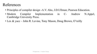 References
• Principles of compiler design -A.V. Aho, J.D.Ullman; Pearson Education.
• Modern Compiler Implementation in C- Andrew N.Appel,
Cambridge University Press.
• Lex & yacc – John R. Levine, Tony Mason, Doug Brown, O’reilly
P.Kuppusamy - Compiler Design
 