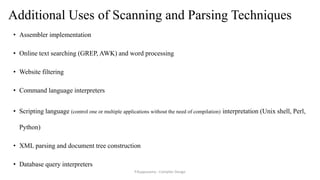 Additional Uses of Scanning and Parsing Techniques
• Assembler implementation
• Online text searching (GREP, AWK) and word processing
• Website filtering
• Command language interpreters
• Scripting language (control one or multiple applications without the need of compilation) interpretation (Unix shell, Perl,
Python)
• XML parsing and document tree construction
• Database query interpreters
P.Kuppusamy - Compiler Design
 