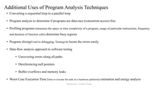Additional Uses of Program Analysis Techniques
• Converting a sequential loop to a parallel loop
• Program analysis to determine if programs are data-race (concurrent access) free
• Profiling programs (measures the space or time complexity of a program, usage of particular instructions, frequency
and duration of function calls) determine busy regions
• Program slicing(Used in debugging, Testing) to locate the errors easily
• Data-flow analysis approach to software testing
• Uncovering errors along all paths
• Dereferencing null pointers
• Buffer overflows and memory leaks
• Worst Case Execution Time (time to execute the task on a hardware platform) estimation and energy analysis
P.Kuppusamy - Compiler Design
 