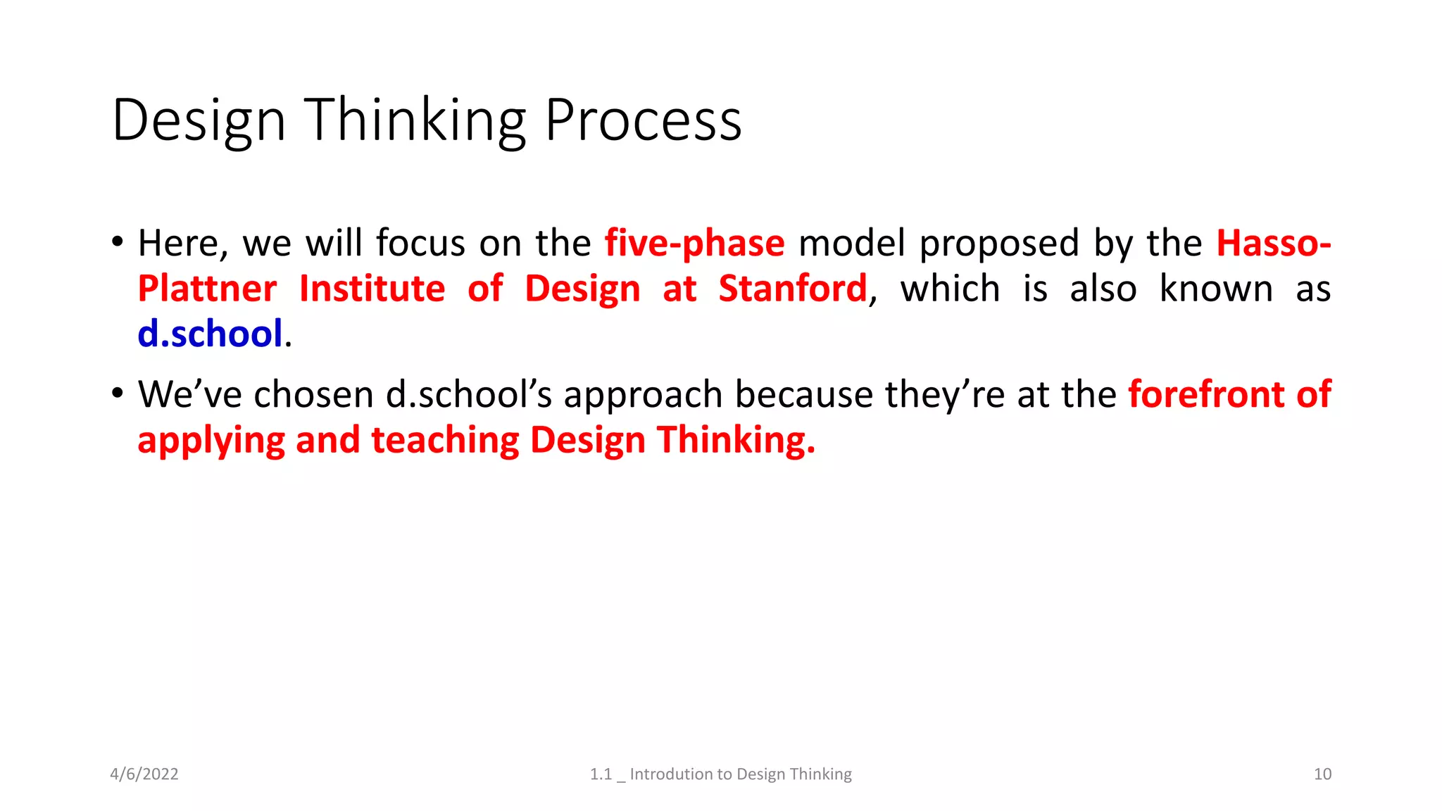 Design Thinking Process
• Here, we will focus on the five-phase model proposed by the Hasso-
Plattner Institute of Design at Stanford, which is also known as
d.school.
• We’ve chosen d.school’s approach because they’re at the forefront of
applying and teaching Design Thinking.
4/6/2022 1.1 _ Introdution to Design Thinking 10
 