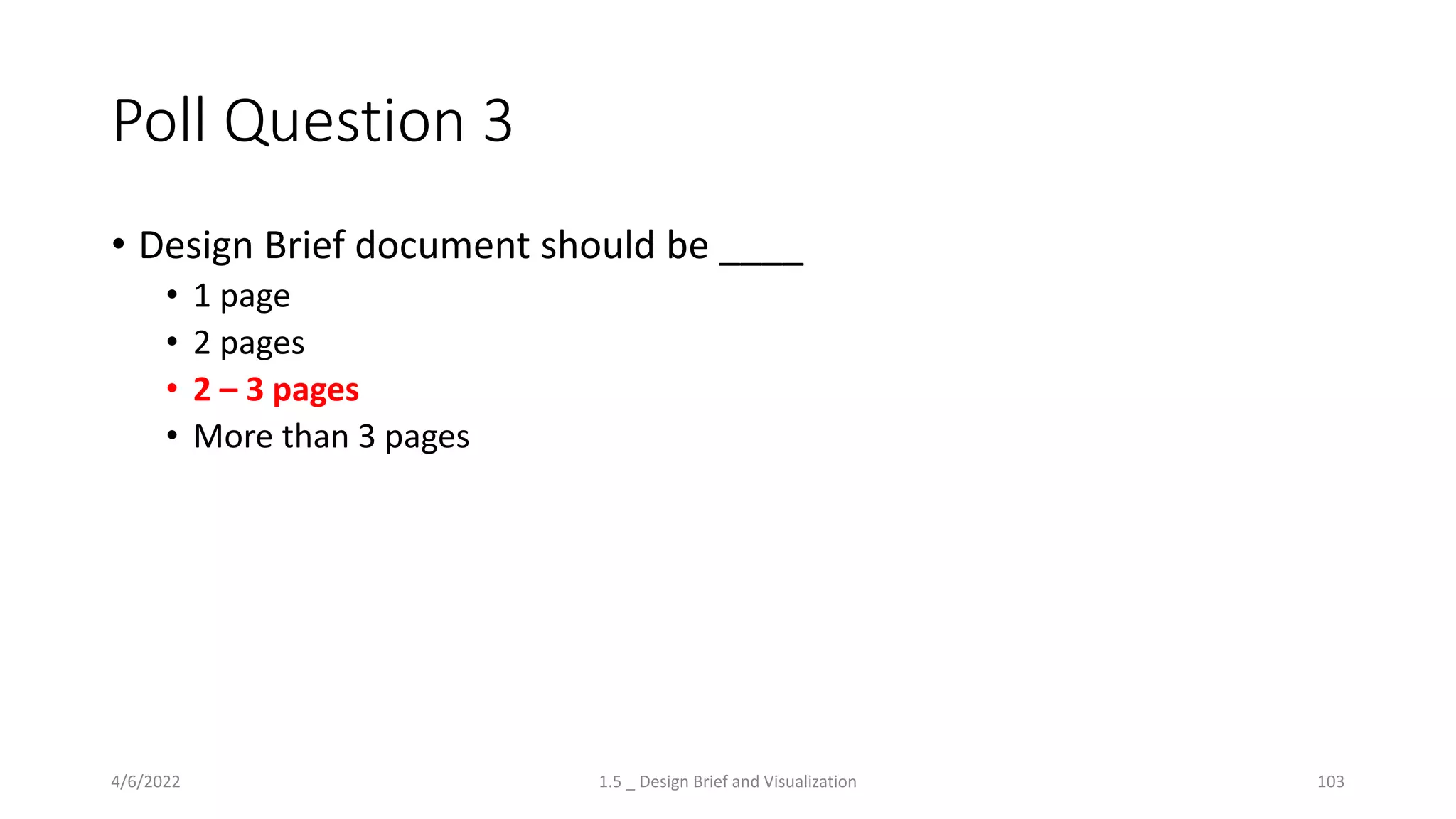 Poll Question 3
• Design Brief document should be ____
• 1 page
• 2 pages
• 2 – 3 pages
• More than 3 pages
4/6/2022 1.5 _ Design Brief and Visualization 103
 
