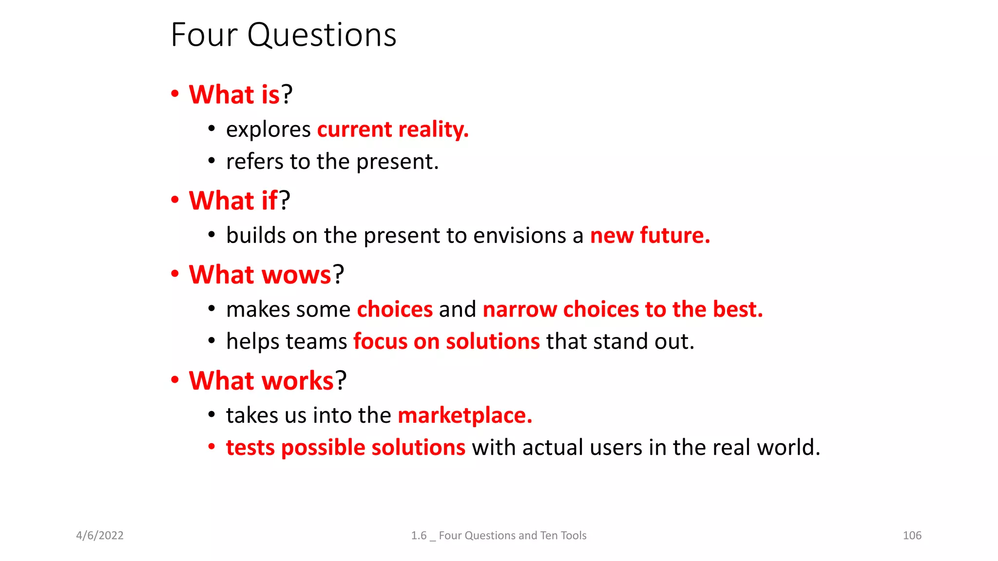 Four Questions
• What is?
• explores current reality.
• refers to the present.
• What if?
• builds on the present to envisions a new future.
• What wows?
• makes some choices and narrow choices to the best.
• helps teams focus on solutions that stand out.
• What works?
• takes us into the marketplace.
• tests possible solutions with actual users in the real world.
4/6/2022 1.6 _ Four Questions and Ten Tools 106
 