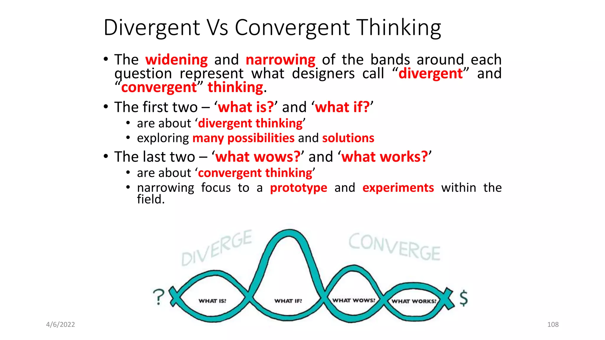 Divergent Vs Convergent Thinking
• The widening and narrowing of the bands around each
question represent what designers call “divergent” and
“convergent” thinking.
• The first two – ‘what is?’ and ‘what if?’
• are about ‘divergent thinking’
• exploring many possibilities and solutions
• The last two – ‘what wows?’ and ‘what works?’
• are about ‘convergent thinking’
• narrowing focus to a prototype and experiments within the
field.
4/6/2022 1.6 _ Four Questions and Ten Tools 108
 