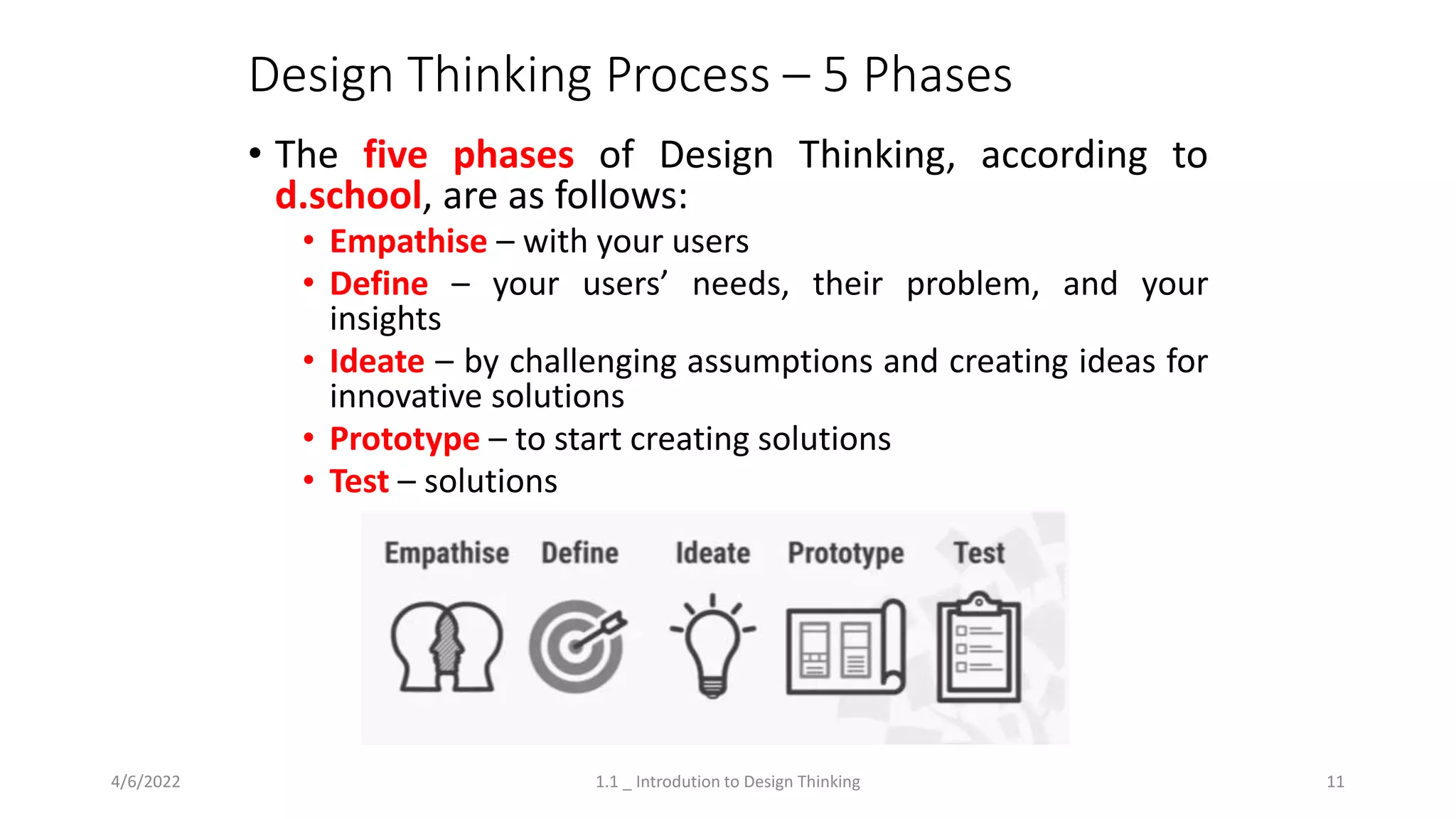 Design Thinking Process – 5 Phases
• The five phases of Design Thinking, according to
d.school, are as follows:
• Empathise – with your users
• Define – your users’ needs, their problem, and your
insights
• Ideate – by challenging assumptions and creating ideas for
innovative solutions
• Prototype – to start creating solutions
• Test – solutions
4/6/2022 1.1 _ Introdution to Design Thinking 11
 