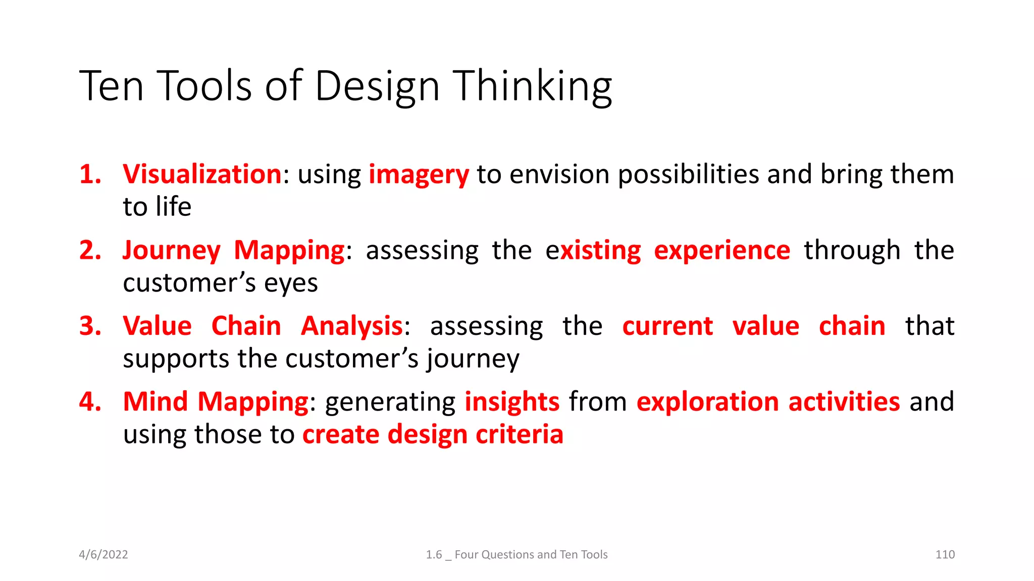 Ten Tools of Design Thinking
1. Visualization: using imagery to envision possibilities and bring them
to life
2. Journey Mapping: assessing the existing experience through the
customer’s eyes
3. Value Chain Analysis: assessing the current value chain that
supports the customer’s journey
4. Mind Mapping: generating insights from exploration activities and
using those to create design criteria
4/6/2022 1.6 _ Four Questions and Ten Tools 110
 