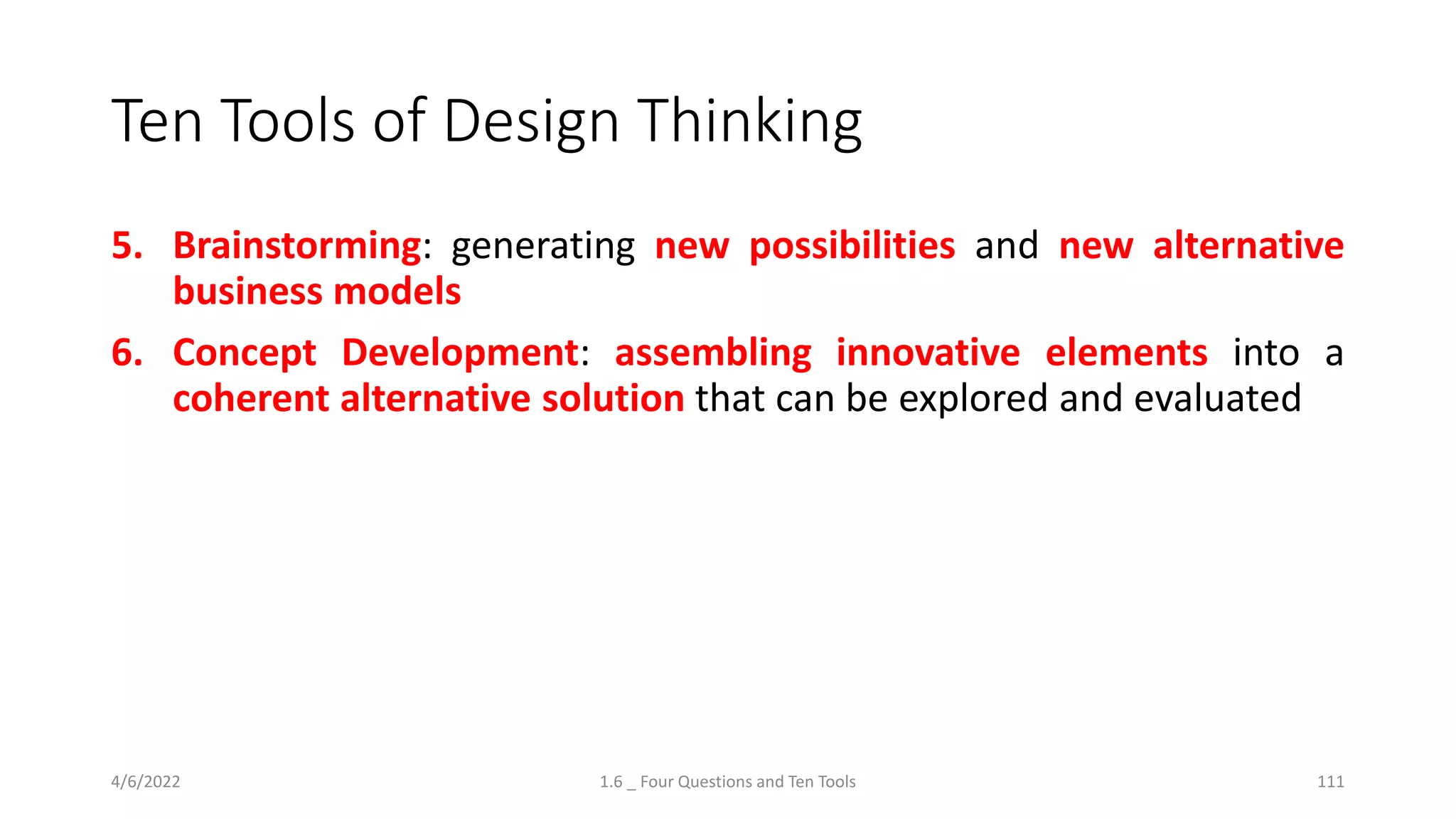 Ten Tools of Design Thinking
5. Brainstorming: generating new possibilities and new alternative
business models
6. Concept Development: assembling innovative elements into a
coherent alternative solution that can be explored and evaluated
4/6/2022 1.6 _ Four Questions and Ten Tools 111
 