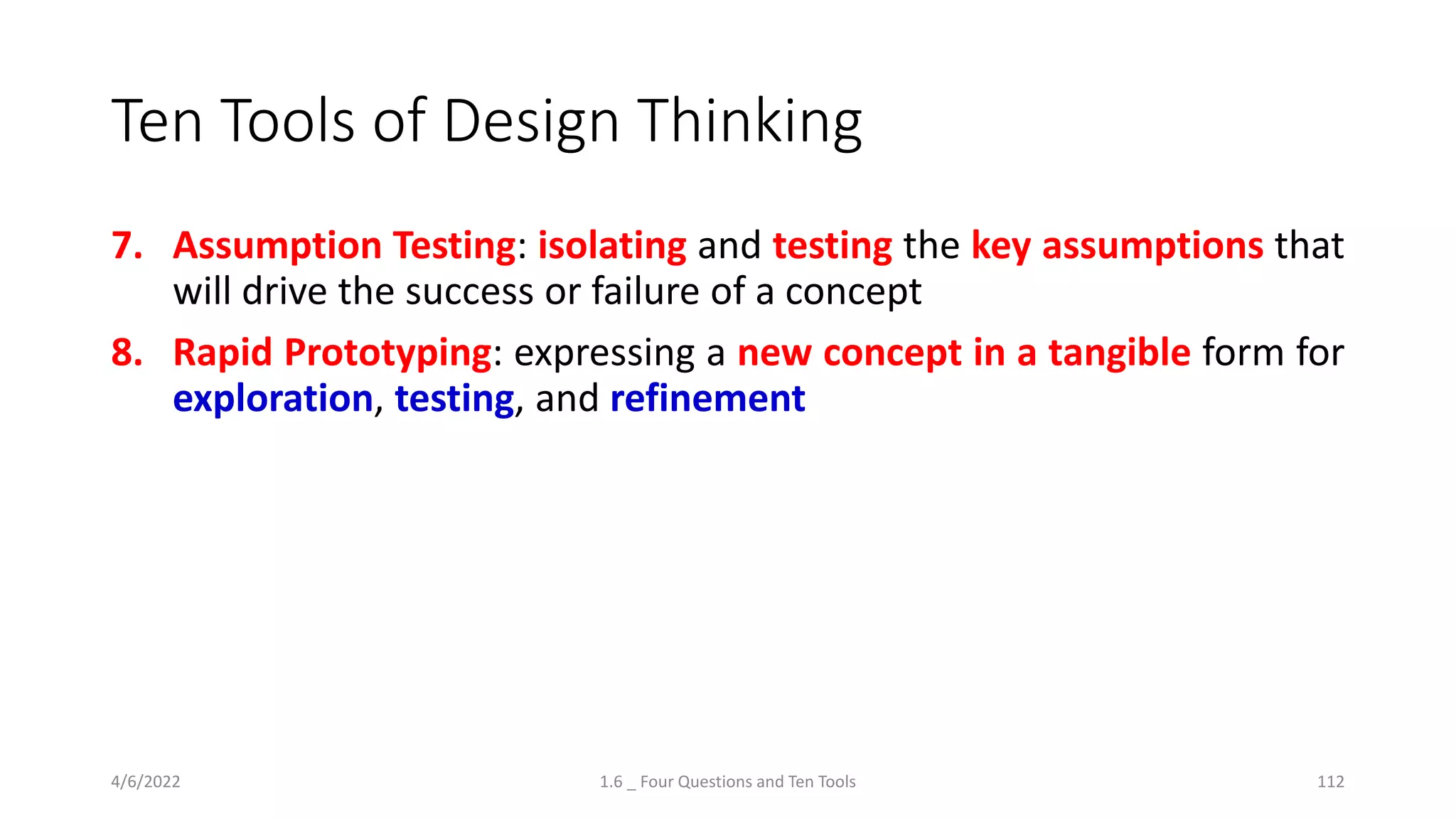 Ten Tools of Design Thinking
7. Assumption Testing: isolating and testing the key assumptions that
will drive the success or failure of a concept
8. Rapid Prototyping: expressing a new concept in a tangible form for
exploration, testing, and refinement
4/6/2022 1.6 _ Four Questions and Ten Tools 112
 