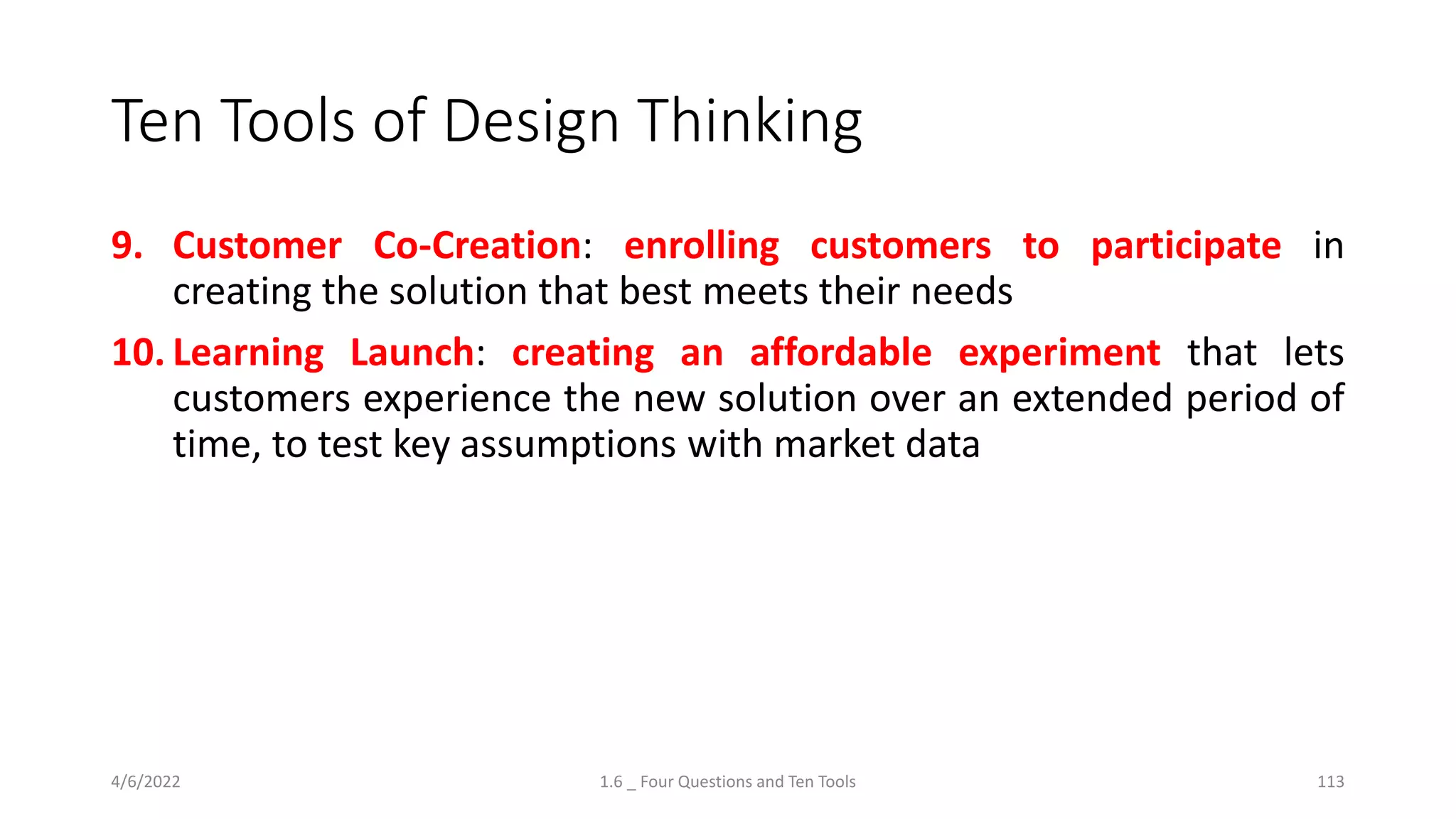 Ten Tools of Design Thinking
9. Customer Co-Creation: enrolling customers to participate in
creating the solution that best meets their needs
10. Learning Launch: creating an affordable experiment that lets
customers experience the new solution over an extended period of
time, to test key assumptions with market data
4/6/2022 1.6 _ Four Questions and Ten Tools 113
 