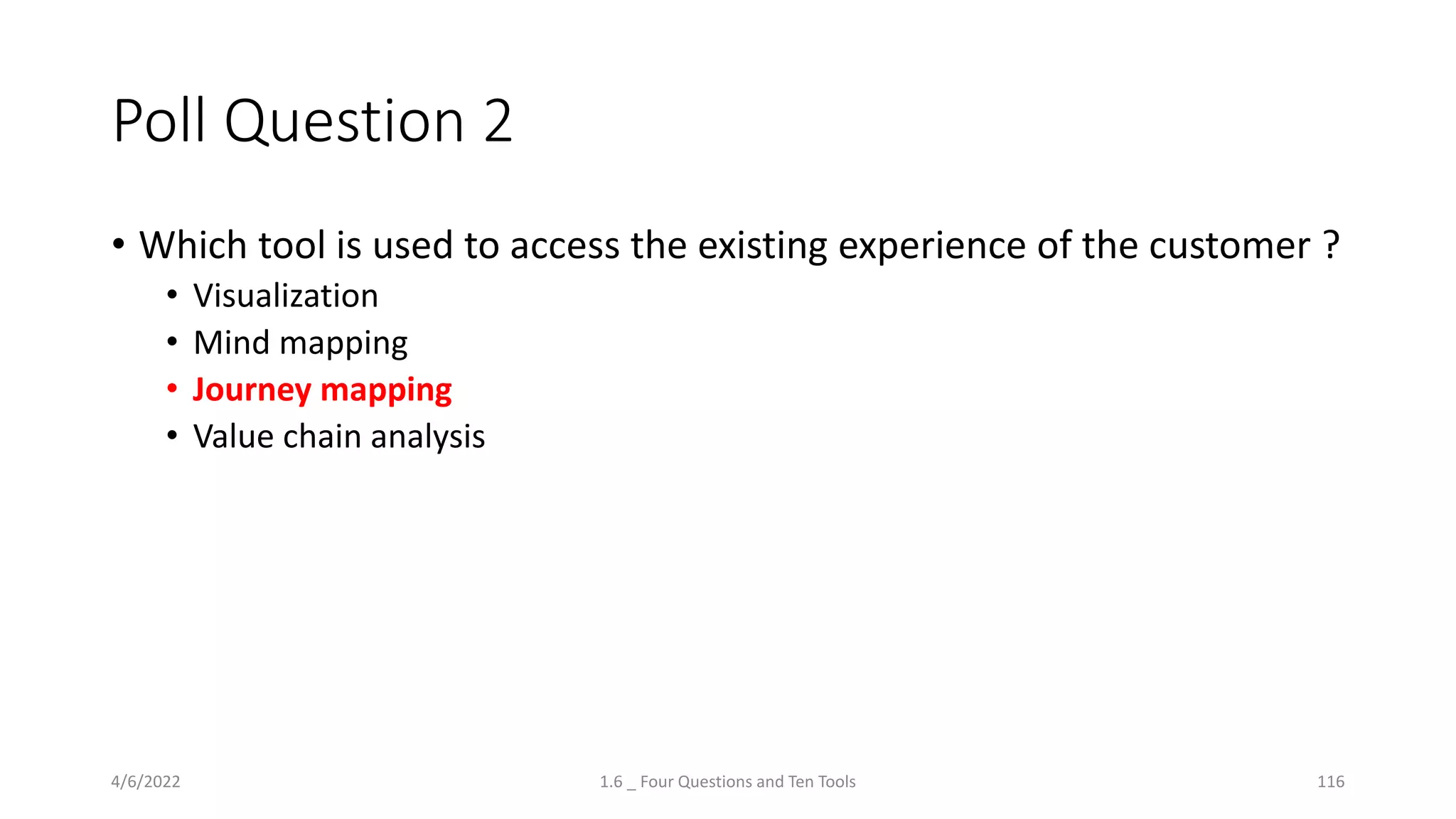 Poll Question 2
• Which tool is used to access the existing experience of the customer ?
• Visualization
• Mind mapping
• Journey mapping
• Value chain analysis
4/6/2022 1.6 _ Four Questions and Ten Tools 116
 