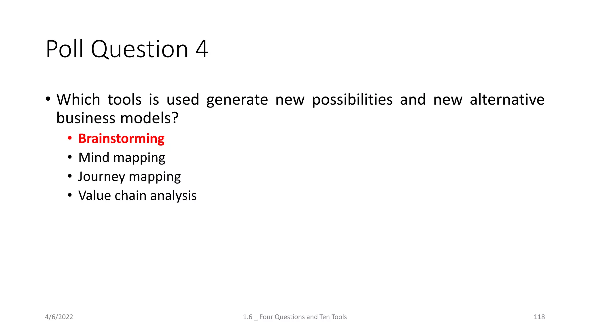 Poll Question 4
• Which tools is used generate new possibilities and new alternative
business models?
• Brainstorming
• Mind mapping
• Journey mapping
• Value chain analysis
4/6/2022 1.6 _ Four Questions and Ten Tools 118
 