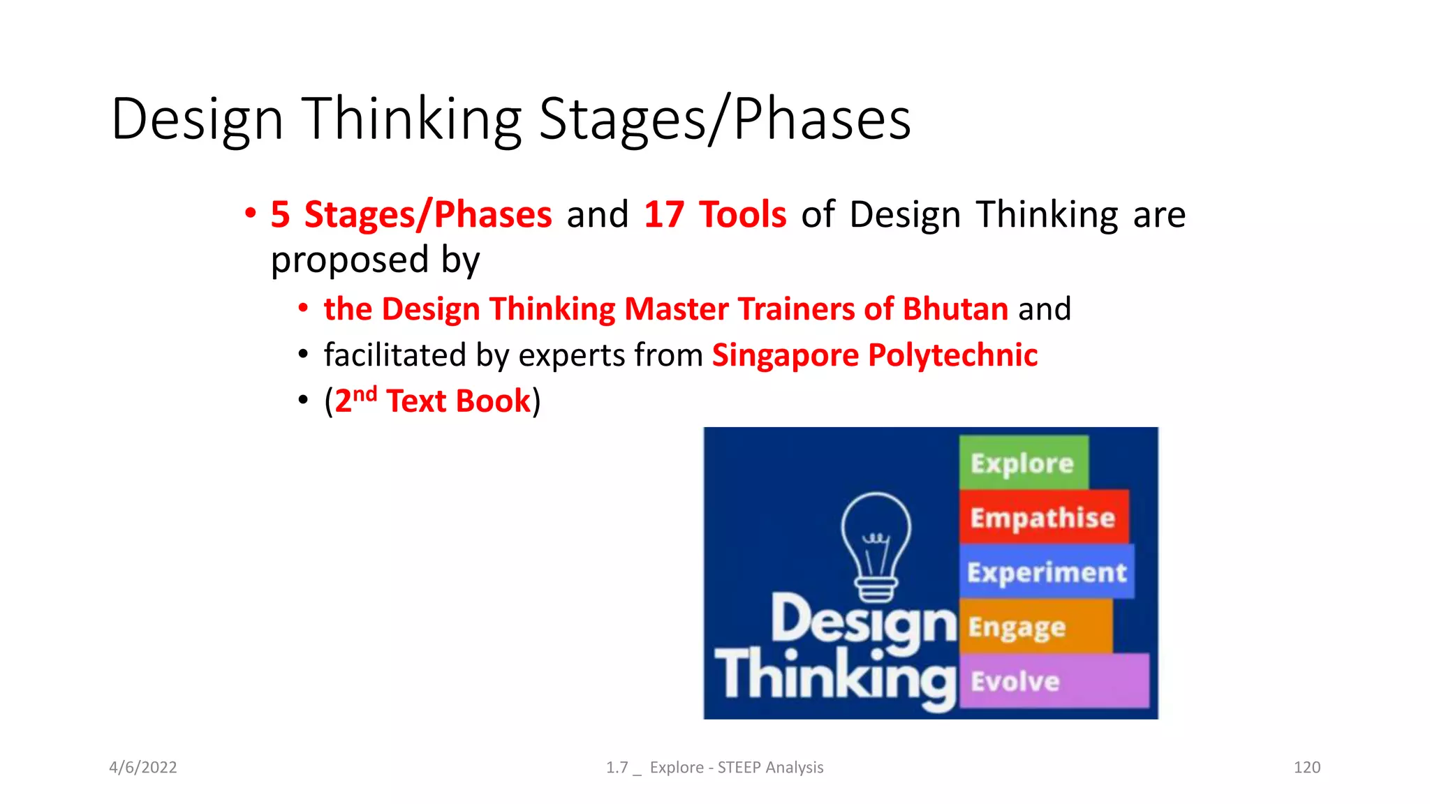 Design Thinking Stages/Phases
• 5 Stages/Phases and 17 Tools of Design Thinking are
proposed by
• the Design Thinking Master Trainers of Bhutan and
• facilitated by experts from Singapore Polytechnic
• (2nd Text Book)
4/6/2022 1.7 _ Explore - STEEP Analysis 120
 