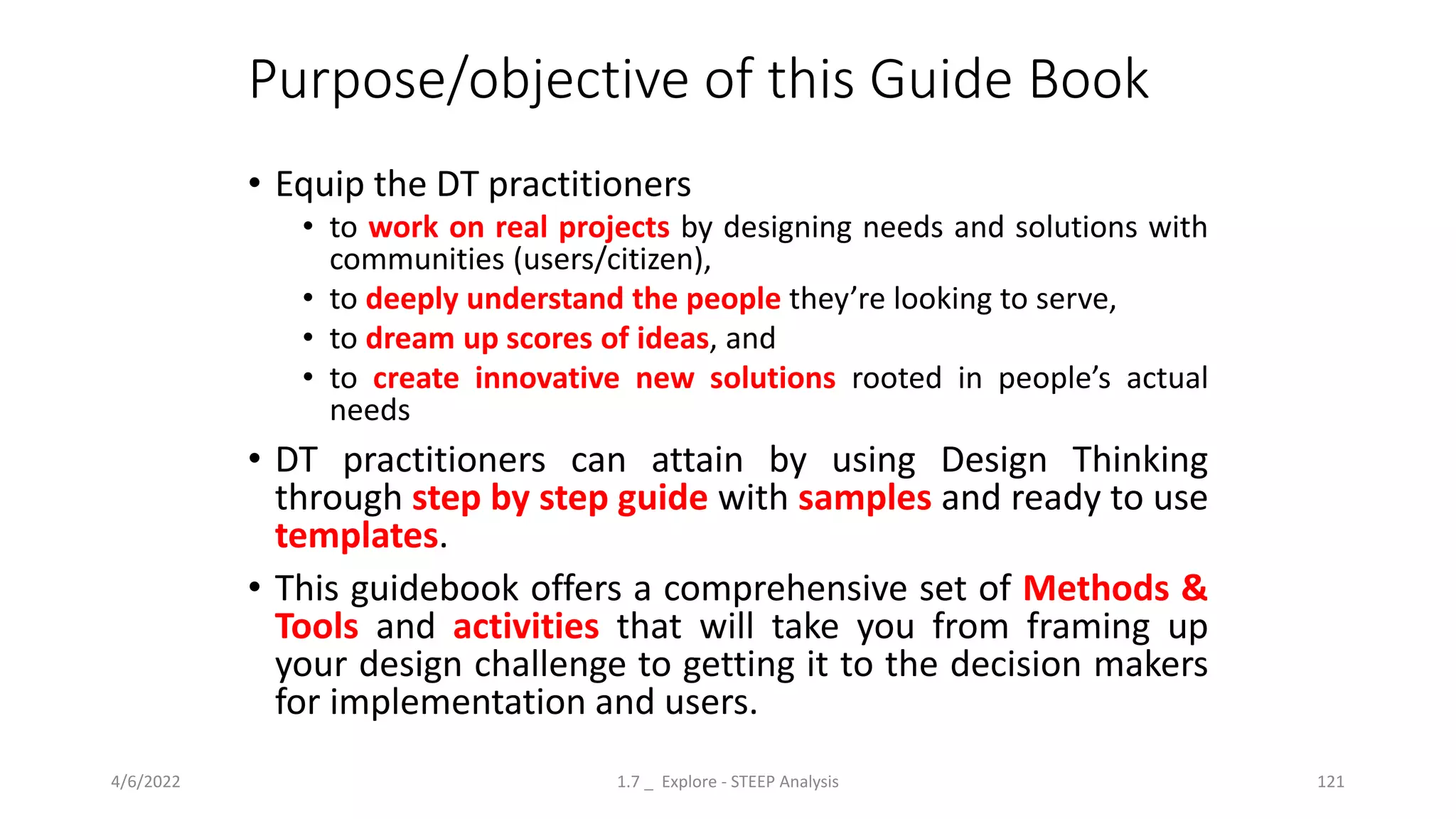 Purpose/objective of this Guide Book
• Equip the DT practitioners
• to work on real projects by designing needs and solutions with
communities (users/citizen),
• to deeply understand the people they’re looking to serve,
• to dream up scores of ideas, and
• to create innovative new solutions rooted in people’s actual
needs
• DT practitioners can attain by using Design Thinking
through step by step guide with samples and ready to use
templates.
• This guidebook offers a comprehensive set of Methods &
Tools and activities that will take you from framing up
your design challenge to getting it to the decision makers
for implementation and users.
4/6/2022 1.7 _ Explore - STEEP Analysis 121
 