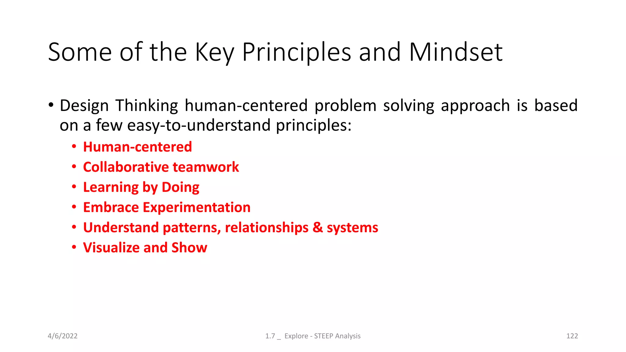 Some of the Key Principles and Mindset
• Design Thinking human-centered problem solving approach is based
on a few easy-to-understand principles:
• Human-centered
• Collaborative teamwork
• Learning by Doing
• Embrace Experimentation
• Understand patterns, relationships & systems
• Visualize and Show
4/6/2022 1.7 _ Explore - STEEP Analysis 122
 