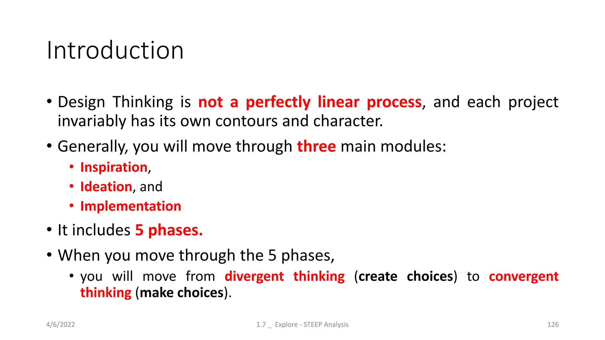 Introduction
• Design Thinking is not a perfectly linear process, and each project
invariably has its own contours and character.
• Generally, you will move through three main modules:
• Inspiration,
• Ideation, and
• Implementation
• It includes 5 phases.
• When you move through the 5 phases,
• you will move from divergent thinking (create choices) to convergent
thinking (make choices).
4/6/2022 1.7 _ Explore - STEEP Analysis 126
 
