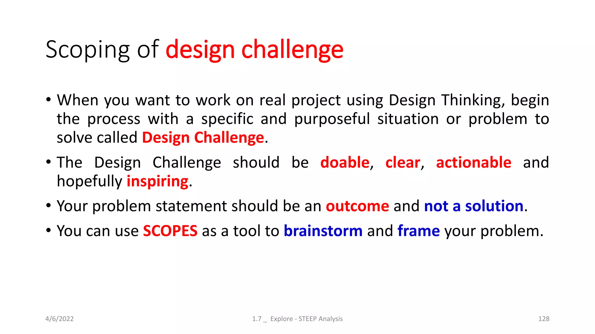 Scoping of design challenge
• When you want to work on real project using Design Thinking, begin
the process with a specific and purposeful situation or problem to
solve called Design Challenge.
• The Design Challenge should be doable, clear, actionable and
hopefully inspiring.
• Your problem statement should be an outcome and not a solution.
• You can use SCOPES as a tool to brainstorm and frame your problem.
4/6/2022 1.7 _ Explore - STEEP Analysis 128
 
