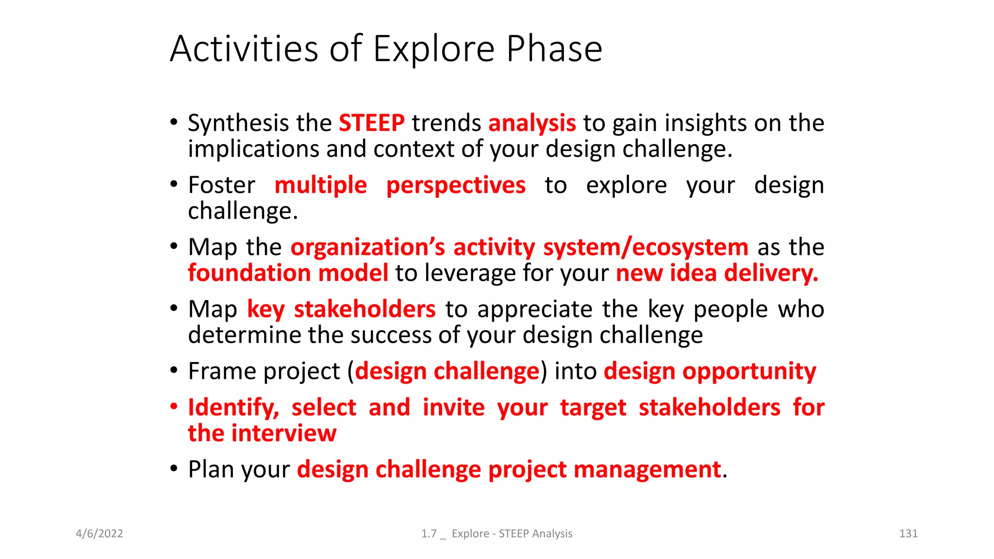 Activities of Explore Phase
• Synthesis the STEEP trends analysis to gain insights on the
implications and context of your design challenge.
• Foster multiple perspectives to explore your design
challenge.
• Map the organization’s activity system/ecosystem as the
foundation model to leverage for your new idea delivery.
• Map key stakeholders to appreciate the key people who
determine the success of your design challenge
• Frame project (design challenge) into design opportunity
• Identify, select and invite your target stakeholders for
the interview
• Plan your design challenge project management.
4/6/2022 1.7 _ Explore - STEEP Analysis 131
 