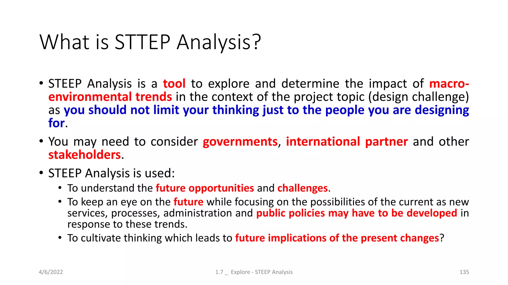 What is STTEP Analysis?
• STEEP Analysis is a tool to explore and determine the impact of macro-
environmental trends in the context of the project topic (design challenge)
as you should not limit your thinking just to the people you are designing
for.
• You may need to consider governments, international partner and other
stakeholders.
• STEEP Analysis is used:
• To understand the future opportunities and challenges.
• To keep an eye on the future while focusing on the possibilities of the current as new
services, processes, administration and public policies may have to be developed in
response to these trends.
• To cultivate thinking which leads to future implications of the present changes?
4/6/2022 1.7 _ Explore - STEEP Analysis 135
 