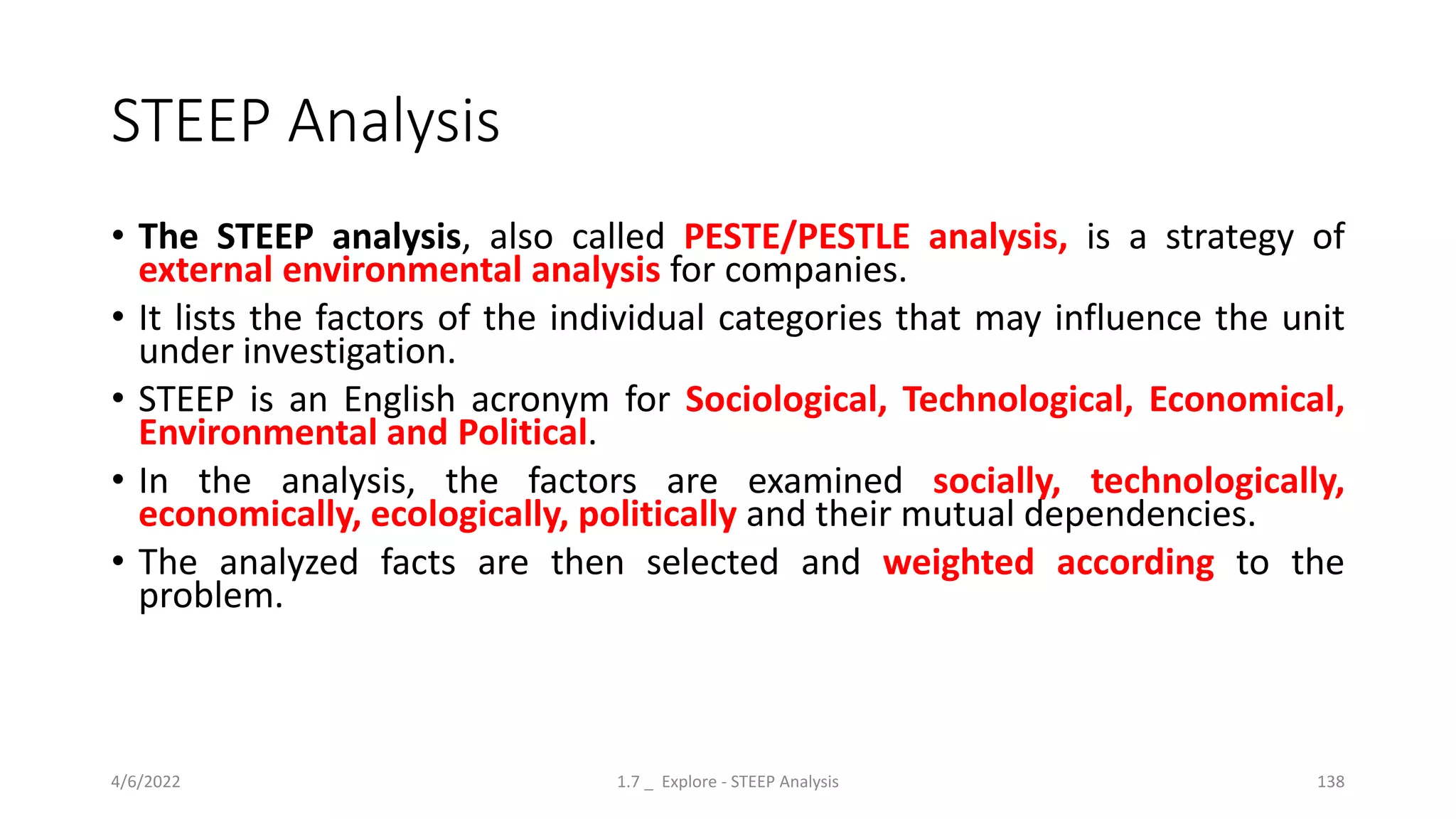 STEEP Analysis
• The STEEP analysis, also called PESTE/PESTLE analysis, is a strategy of
external environmental analysis for companies.
• It lists the factors of the individual categories that may influence the unit
under investigation.
• STEEP is an English acronym for Sociological, Technological, Economical,
Environmental and Political.
• In the analysis, the factors are examined socially, technologically,
economically, ecologically, politically and their mutual dependencies.
• The analyzed facts are then selected and weighted according to the
problem.
4/6/2022 1.7 _ Explore - STEEP Analysis 138
 