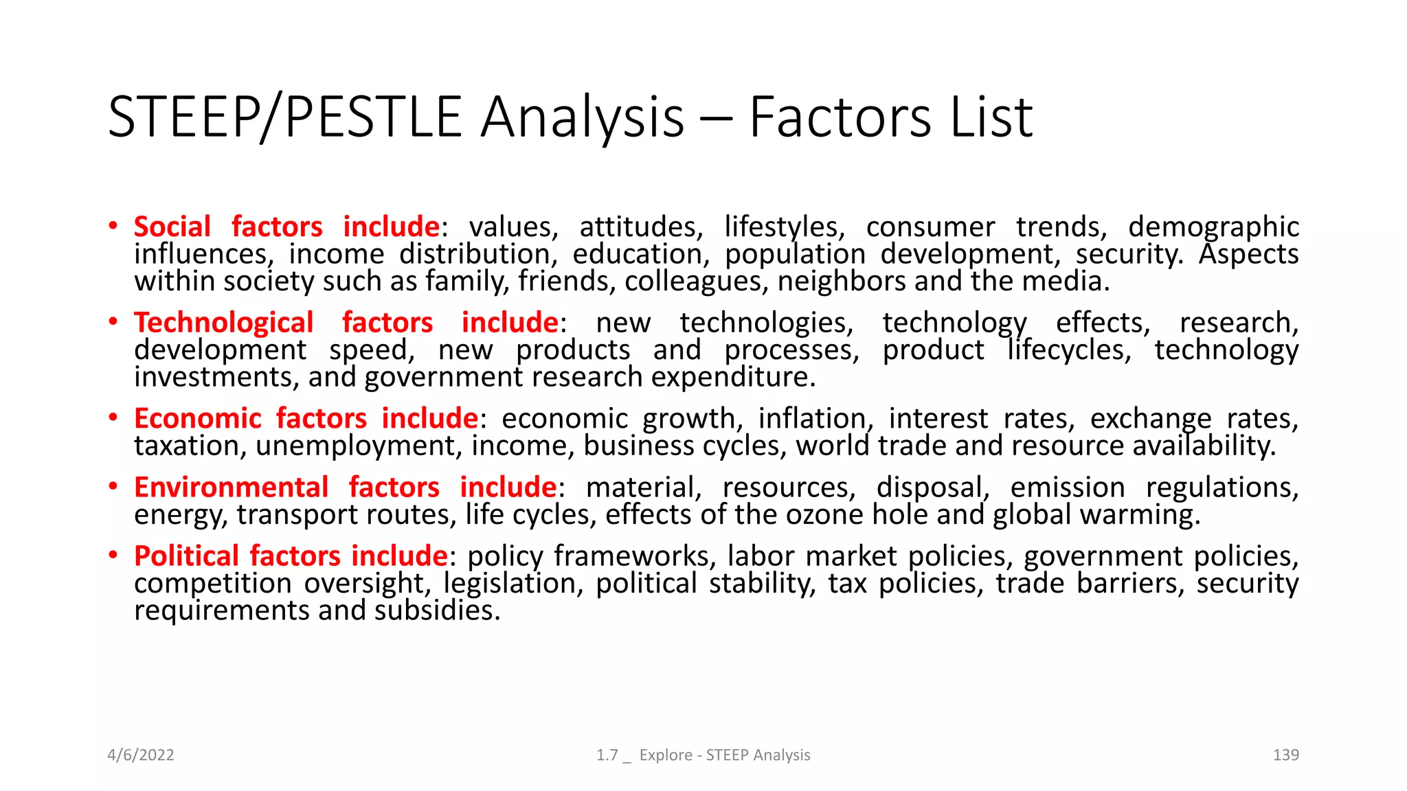 STEEP/PESTLE Analysis – Factors List
• Social factors include: values, attitudes, lifestyles, consumer trends, demographic
influences, income distribution, education, population development, security. Aspects
within society such as family, friends, colleagues, neighbors and the media.
• Technological factors include: new technologies, technology effects, research,
development speed, new products and processes, product lifecycles, technology
investments, and government research expenditure.
• Economic factors include: economic growth, inflation, interest rates, exchange rates,
taxation, unemployment, income, business cycles, world trade and resource availability.
• Environmental factors include: material, resources, disposal, emission regulations,
energy, transport routes, life cycles, effects of the ozone hole and global warming.
• Political factors include: policy frameworks, labor market policies, government policies,
competition oversight, legislation, political stability, tax policies, trade barriers, security
requirements and subsidies.
4/6/2022 1.7 _ Explore - STEEP Analysis 139
 