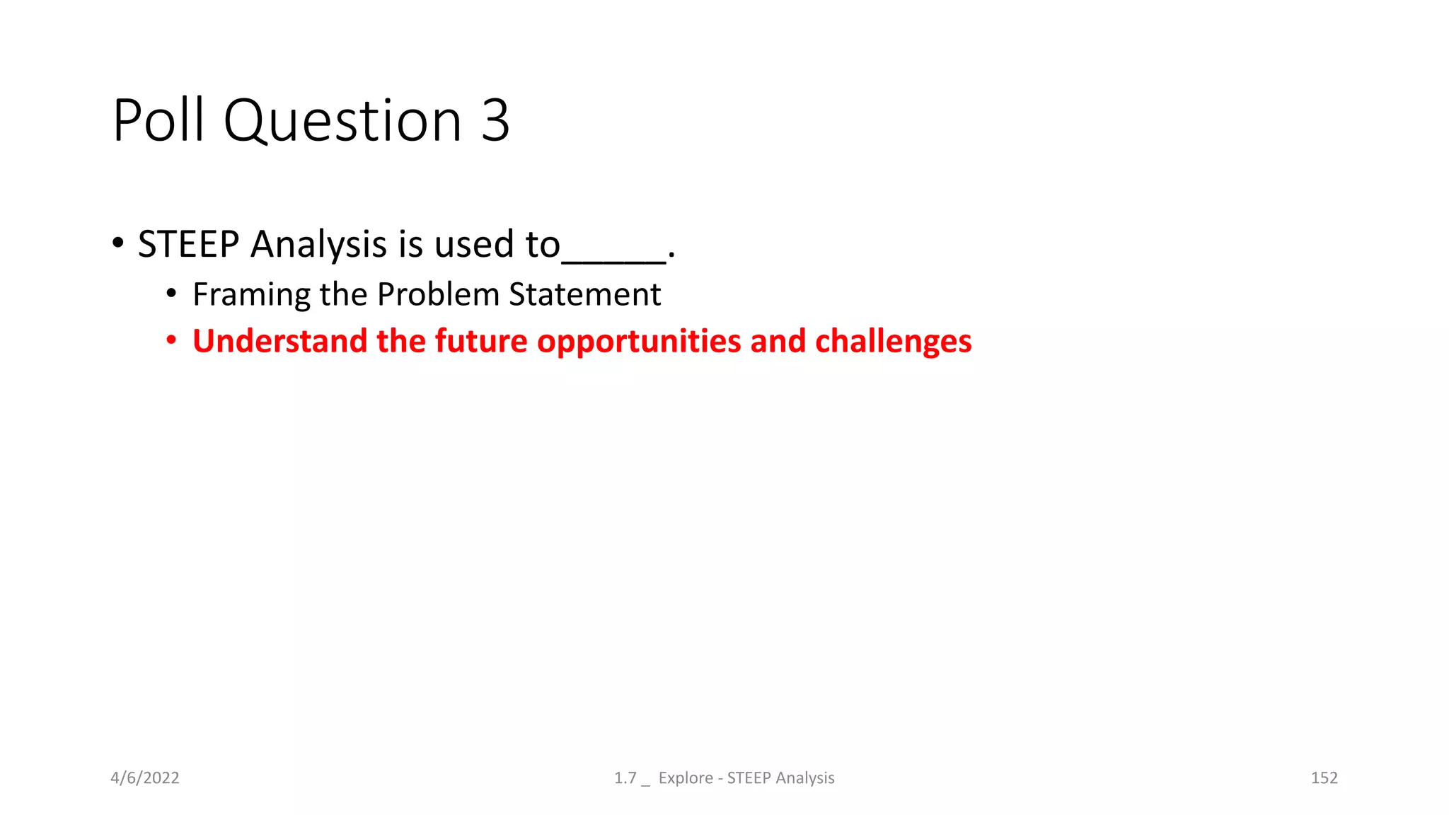 Poll Question 3
• STEEP Analysis is used to_____.
• Framing the Problem Statement
• Understand the future opportunities and challenges
4/6/2022 1.7 _ Explore - STEEP Analysis 152
 