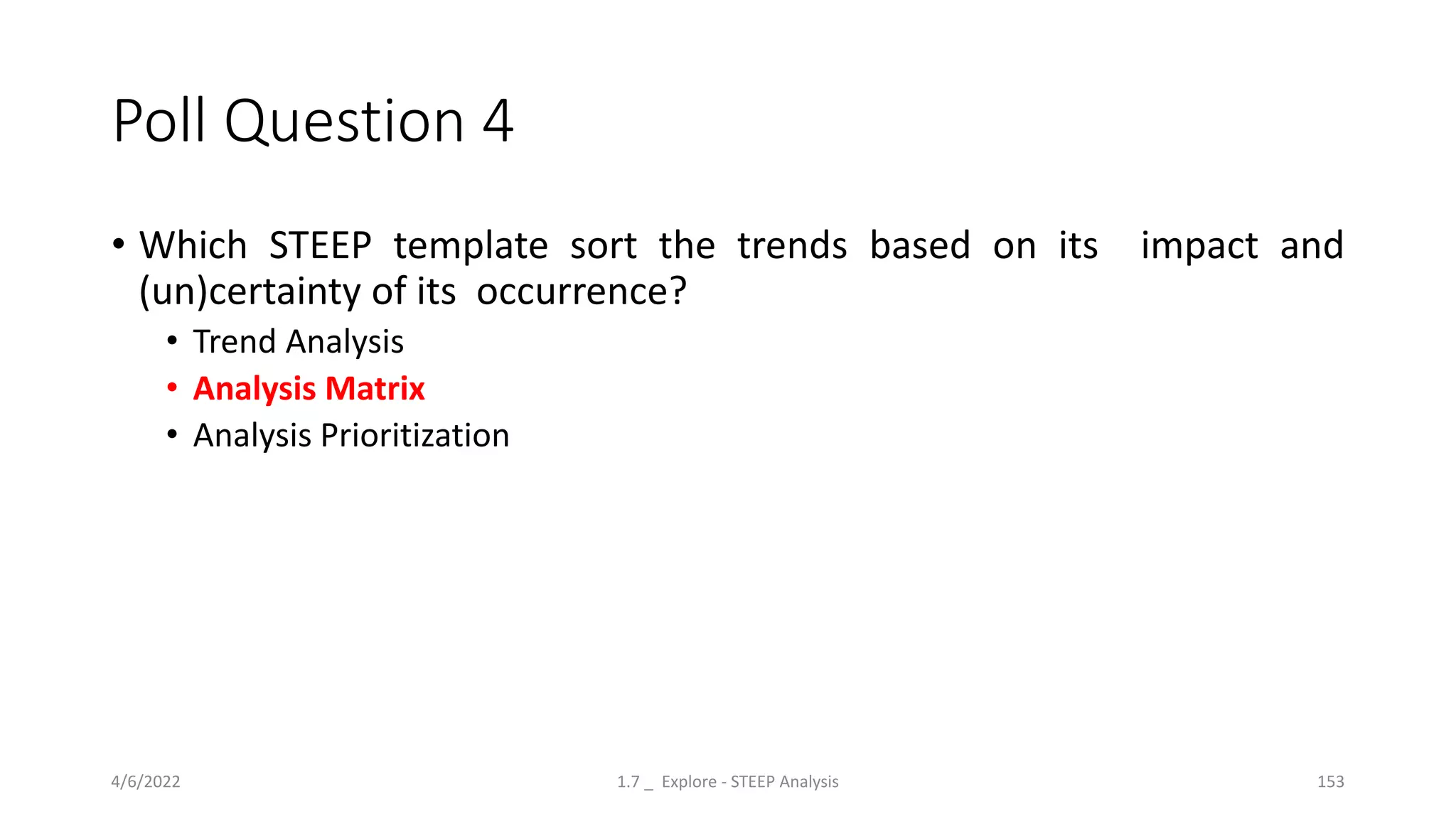 Poll Question 4
• Which STEEP template sort the trends based on its impact and
(un)certainty of its occurrence?
• Trend Analysis
• Analysis Matrix
• Analysis Prioritization
4/6/2022 1.7 _ Explore - STEEP Analysis 153
 