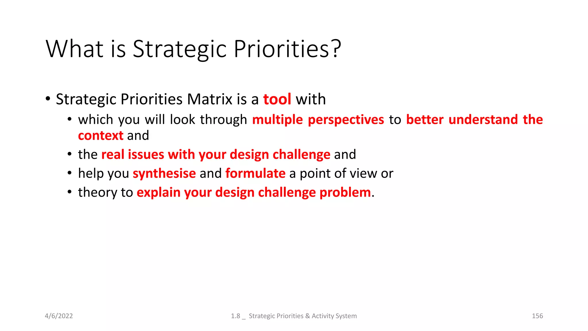 What is Strategic Priorities?
• Strategic Priorities Matrix is a tool with
• which you will look through multiple perspectives to better understand the
context and
• the real issues with your design challenge and
• help you synthesise and formulate a point of view or
• theory to explain your design challenge problem.
4/6/2022 1.8 _ Strategic Priorities & Activity System 156
 
