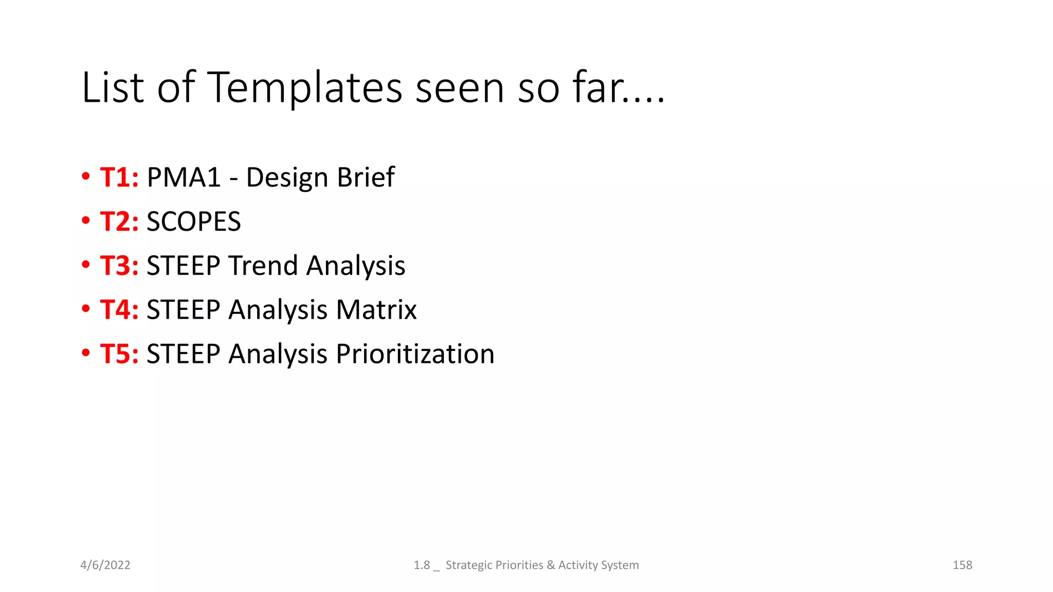 List of Templates seen so far....
• T1: PMA1 - Design Brief
• T2: SCOPES
• T3: STEEP Trend Analysis
• T4: STEEP Analysis Matrix
• T5: STEEP Analysis Prioritization
4/6/2022 1.8 _ Strategic Priorities & Activity System 158
 