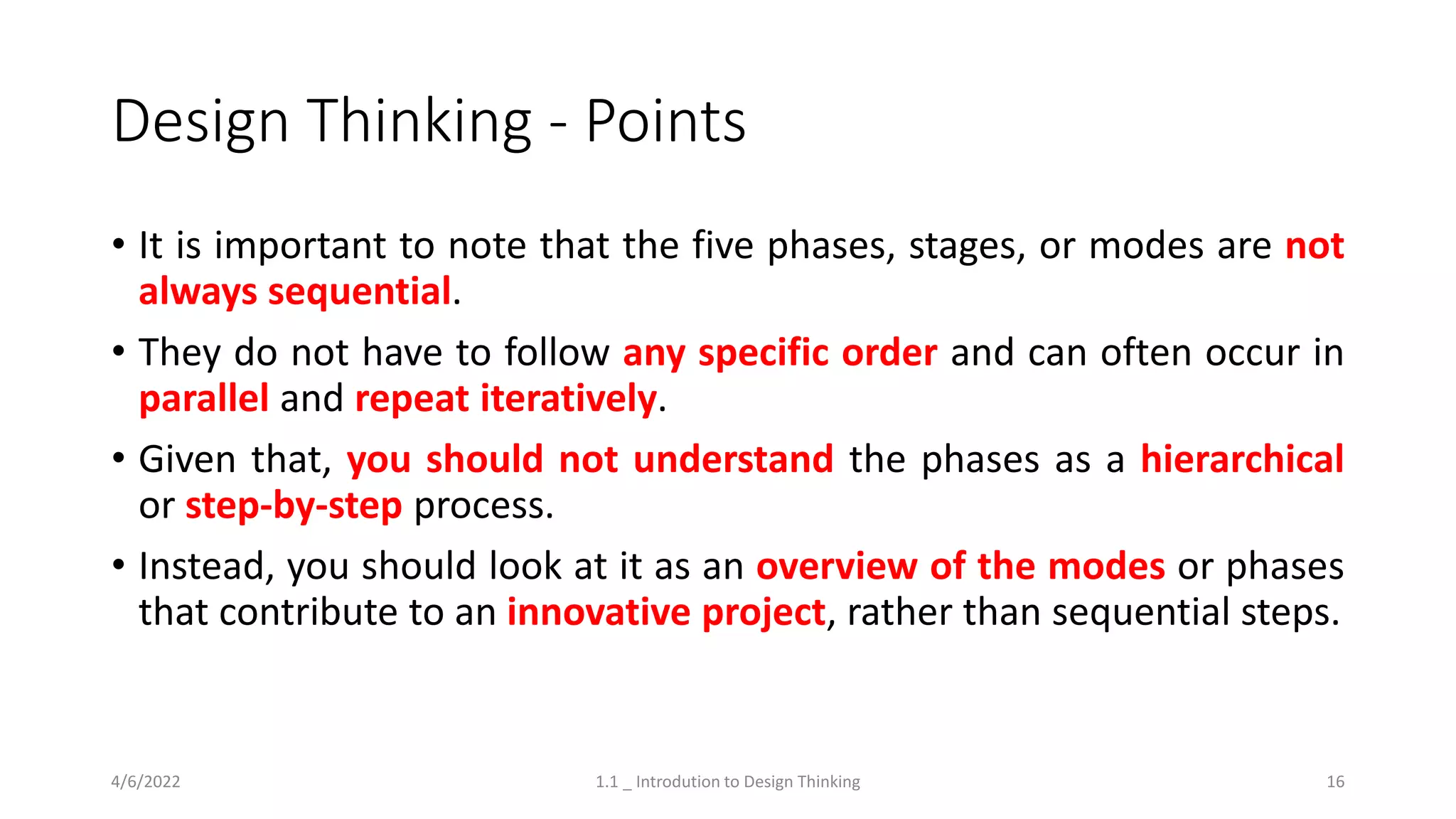 Design Thinking - Points
• It is important to note that the five phases, stages, or modes are not
always sequential.
• They do not have to follow any specific order and can often occur in
parallel and repeat iteratively.
• Given that, you should not understand the phases as a hierarchical
or step-by-step process.
• Instead, you should look at it as an overview of the modes or phases
that contribute to an innovative project, rather than sequential steps.
4/6/2022 1.1 _ Introdution to Design Thinking 16
 