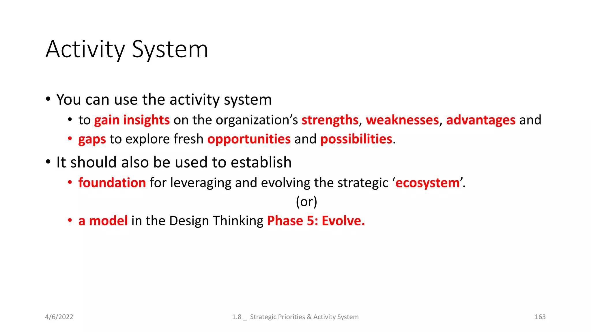 Activity System
• You can use the activity system
• to gain insights on the organization’s strengths, weaknesses, advantages and
• gaps to explore fresh opportunities and possibilities.
• It should also be used to establish
• foundation for leveraging and evolving the strategic ‘ecosystem’.
(or)
• a model in the Design Thinking Phase 5: Evolve.
4/6/2022 1.8 _ Strategic Priorities & Activity System 163
 
