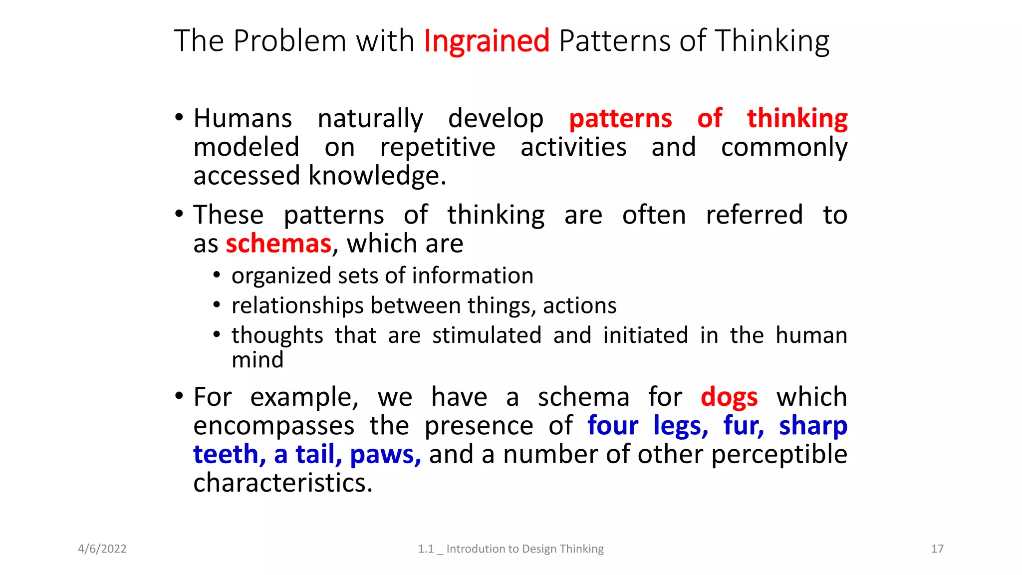 The Problem with Ingrained Patterns of Thinking
• Humans naturally develop patterns of thinking
modeled on repetitive activities and commonly
accessed knowledge.
• These patterns of thinking are often referred to
as schemas, which are
• organized sets of information
• relationships between things, actions
• thoughts that are stimulated and initiated in the human
mind
• For example, we have a schema for dogs which
encompasses the presence of four legs, fur, sharp
teeth, a tail, paws, and a number of other perceptible
characteristics.
4/6/2022 1.1 _ Introdution to Design Thinking 17
 