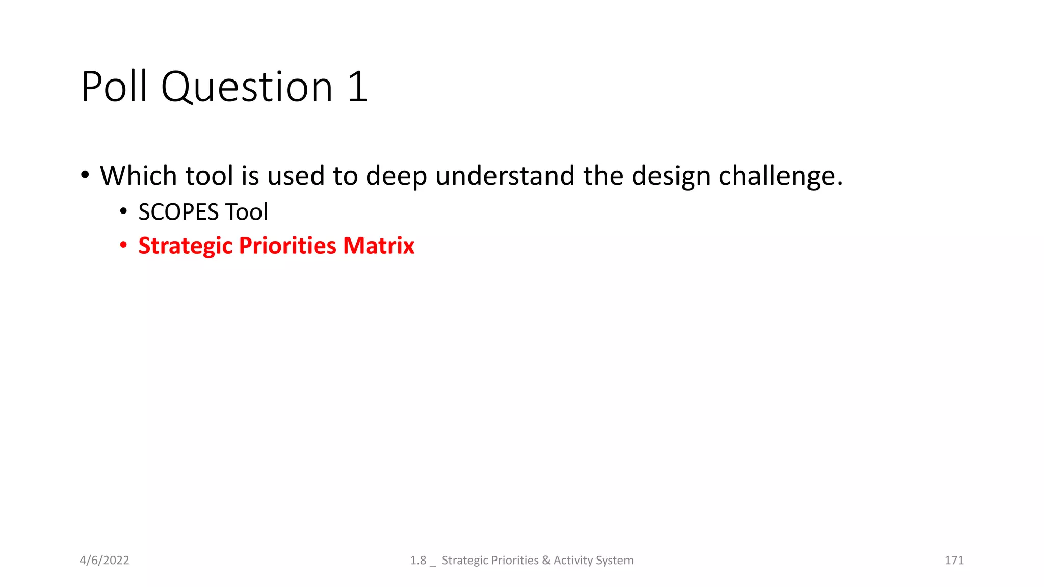 Poll Question 1
• Which tool is used to deep understand the design challenge.
• SCOPES Tool
• Strategic Priorities Matrix
4/6/2022 1.8 _ Strategic Priorities & Activity System 171
 