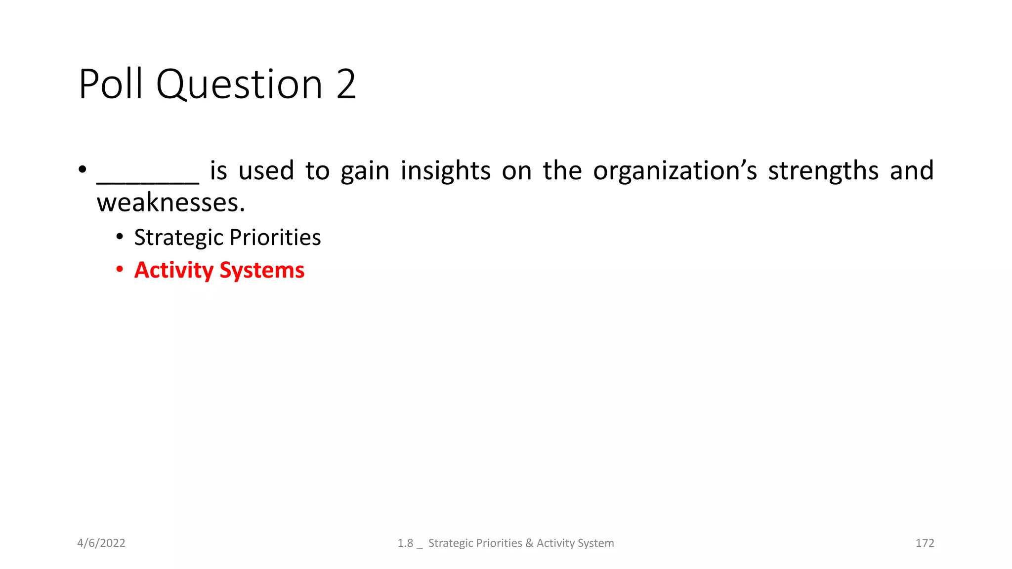 Poll Question 2
• _______ is used to gain insights on the organization’s strengths and
weaknesses.
• Strategic Priorities
• Activity Systems
4/6/2022 1.8 _ Strategic Priorities & Activity System 172
 